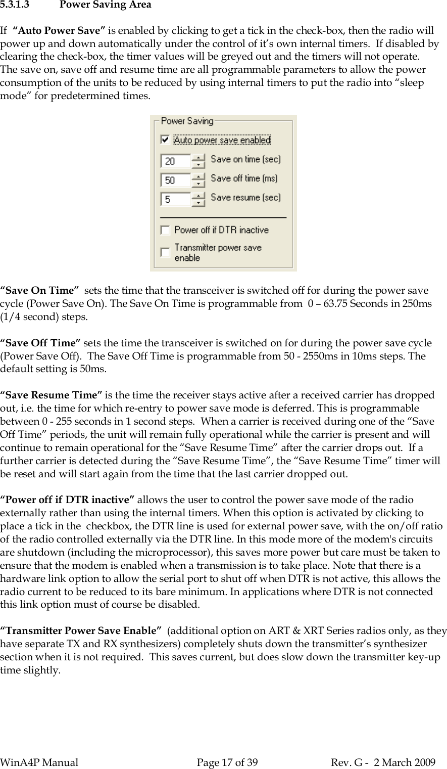 WinA4P Manual Page 17 of 39 Rev. G -  2 March 20095.3.1.3 Power Saving AreaIf “Auto Power Save” is enabled by clicking to get a tick in the check-box, then the radio willpower up and down automatically under the control of it’s own internal timers.  If disabled byclearing the check-box, the timer values will be greyed out and the timers will not operate.The save on, save off and resume time are all programmable parameters to allow the powerconsumption of the units to be reduced by using internal timers to put the radio into “sleepmode” for predetermined times.“Save On Time”  sets the time that the transceiver is switched off for during the power savecycle (Power Save On). The Save On Time is programmable from  0 – 63.75 Seconds in 250ms(1/4 second) steps.“Save Off Time” sets the time the transceiver is switched on for during the power save cycle(Power Save Off).  The Save Off Time is programmable from 50 - 2550ms in 10ms steps. Thedefault setting is 50ms.“Save Resume Time” is the time the receiver stays active after a received carrier has droppedout, i.e. the time for which re-entry to power save mode is deferred. This is programmablebetween 0 - 255 seconds in 1 second steps.  When a carrier is received during one of the “SaveOff Time” periods, the unit will remain fully operational while the carrier is present and willcontinue to remain operational for the “Save Resume Time” after the carrier drops out.  If afurther carrier is detected during the “Save Resume Time”, the “Save Resume Time” timer willbe reset and will start again from the time that the last carrier dropped out.“Power off if DTR inactive” allows the user to control the power save mode of the radioexternally rather than using the internal timers. When this option is activated by clicking toplace a tick in the  checkbox, the DTR line is used for external power save, with the on/off ratioof the radio controlled externally via the DTR line. In this mode more of the modem&apos;s circuitsare shutdown (including the microprocessor), this saves more power but care must be taken toensure that the modem is enabled when a transmission is to take place. Note that there is ahardware link option to allow the serial port to shut off when DTR is not active, this allows theradio current to be reduced to its bare minimum. In applications where DTR is not connectedthis link option must of course be disabled.“Transmitter Power Save Enable”  (additional option on ART &amp; XRT Series radios only, as theyhave separate TX and RX synthesizers) completely shuts down the transmitter’s synthesizersection when it is not required.  This saves current, but does slow down the transmitter key-uptime slightly.