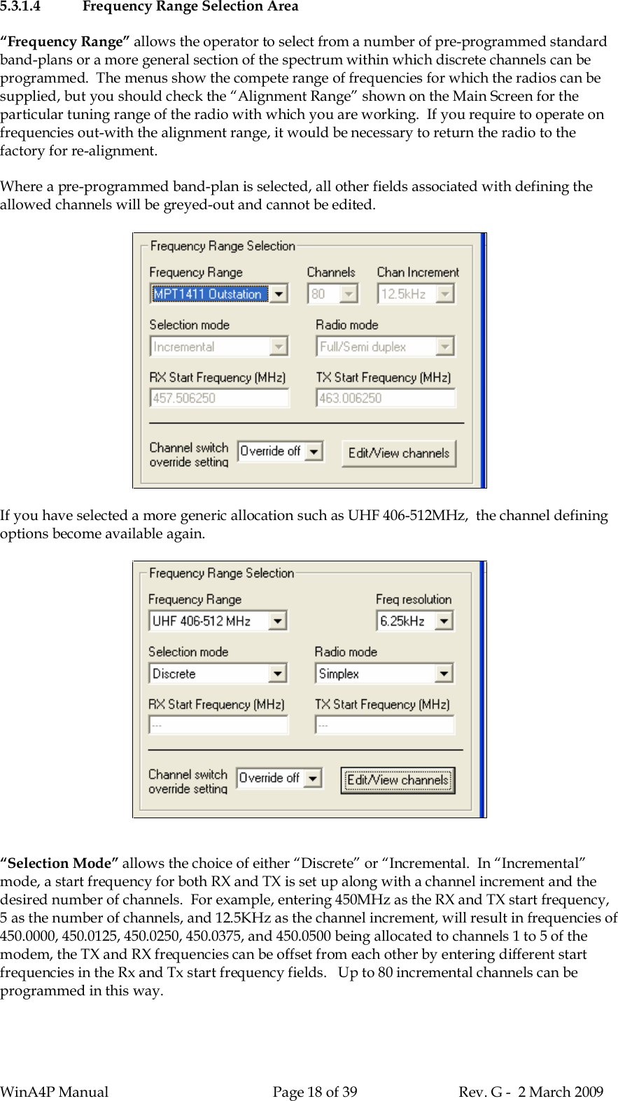 WinA4P Manual Page 18 of 39 Rev. G -  2 March 20095.3.1.4 Frequency Range Selection Area“Frequency Range” allows the operator to select from a number of pre-programmed standardband-plans or a more general section of the spectrum within which discrete channels can beprogrammed.  The menus show the compete range of frequencies for which the radios can besupplied, but you should check the “Alignment Range” shown on the Main Screen for theparticular tuning range of the radio with which you are working.  If you require to operate onfrequencies out-with the alignment range, it would be necessary to return the radio to thefactory for re-alignment.Where a pre-programmed band-plan is selected, all other fields associated with defining theallowed channels will be greyed-out and cannot be edited.If you have selected a more generic allocation such as UHF 406-512MHz,  the channel definingoptions become available again.“Selection Mode” allows the choice of either “Discrete” or “Incremental.  In “Incremental”mode, a start frequency for both RX and TX is set up along with a channel increment and thedesired number of channels.  For example, entering 450MHz as the RX and TX start frequency,5 as the number of channels, and 12.5KHz as the channel increment, will result in frequencies of450.0000, 450.0125, 450.0250, 450.0375, and 450.0500 being allocated to channels 1 to 5 of themodem, the TX and RX frequencies can be offset from each other by entering different startfrequencies in the Rx and Tx start frequency fields.   Up to 80 incremental channels can beprogrammed in this way.