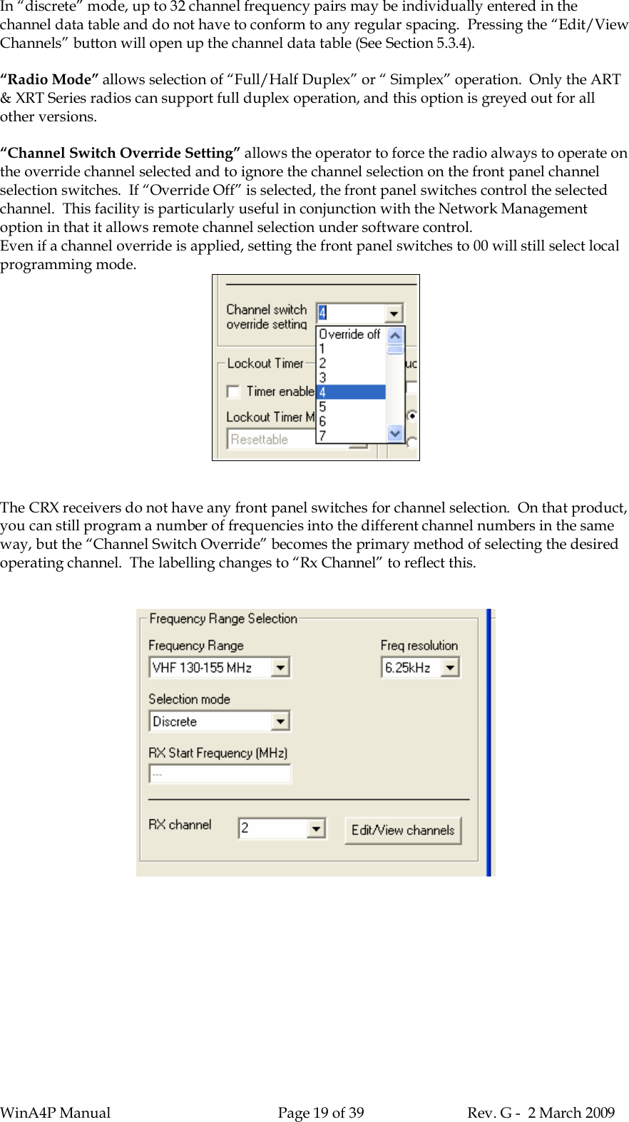 WinA4P Manual Page 19 of 39 Rev. G -  2 March 2009In “discrete” mode, up to 32 channel frequency pairs may be individually entered in thechannel data table and do not have to conform to any regular spacing.  Pressing the “Edit/ViewChannels” button will open up the channel data table (See Section 5.3.4).“Radio Mode” allows selection of “Full/Half Duplex” or “ Simplex” operation.  Only the ART&amp; XRT Series radios can support full duplex operation, and this option is greyed out for allother versions.“Channel Switch Override Setting” allows the operator to force the radio always to operate onthe override channel selected and to ignore the channel selection on the front panel channelselection switches.  If “Override Off” is selected, the front panel switches control the selectedchannel.  This facility is particularly useful in conjunction with the Network Managementoption in that it allows remote channel selection under software control.Even if a channel override is applied, setting the front panel switches to 00 will still select localprogramming mode.The CRX receivers do not have any front panel switches for channel selection.  On that product,you can still program a number of frequencies into the different channel numbers in the sameway, but the “Channel Switch Override” becomes the primary method of selecting the desiredoperating channel.  The labelling changes to “Rx Channel” to reflect this.