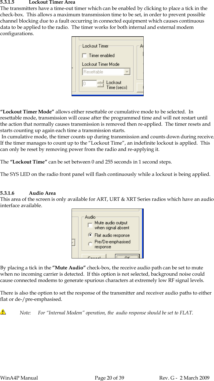 WinA4P Manual Page 20 of 39 Rev. G -  2 March 20095.3.1.5 Lockout Timer AreaThe transmitters have a time-out timer which can be enabled by clicking to place a tick in thecheck-box.  This allows a maximum transmission time to be set, in order to prevent possiblechannel blocking due to a fault occurring in connected equipment which causes continuousdata to be applied to the radio.  The timer works for both internal and external modemconfigurations.“Lockout Timer Mode” allows either resettable or cumulative mode to be selected.  Inresettable mode, transmission will cease after the programmed time and will not restart untilthe action that normally causes transmission is removed then re-applied.  The timer resets andstarts counting up again each time a transmission starts. In cumulative mode, the timer counts up during transmission and counts down during receive.If the timer manages to count up to the “Lockout Time”, an indefinite lockout is applied.  Thiscan only be reset by removing power from the radio and re-applying it.The “Lockout Time” can be set between 0 and 255 seconds in 1 second steps.The SYS LED on the radio front panel will flash continuously while a lockout is being applied.5.3.1.6 Audio AreaThis area of the screen is only available for ART, URT &amp; XRT Series radios which have an audiointerface available.By placing a tick in the ”Mute Audio” check-box, the receive audio path can be set to mutewhen no incoming carrier is detected.  If this option is not selected, background noise couldcause connected modems to generate spurious characters at extremely low RF signal levels.There is also the option to set the response of the transmitter and receiver audio paths to eitherflat or de-/pre-emphasised. Note:   For “Internal Modem” operation, the  audio response should be set to FLAT.