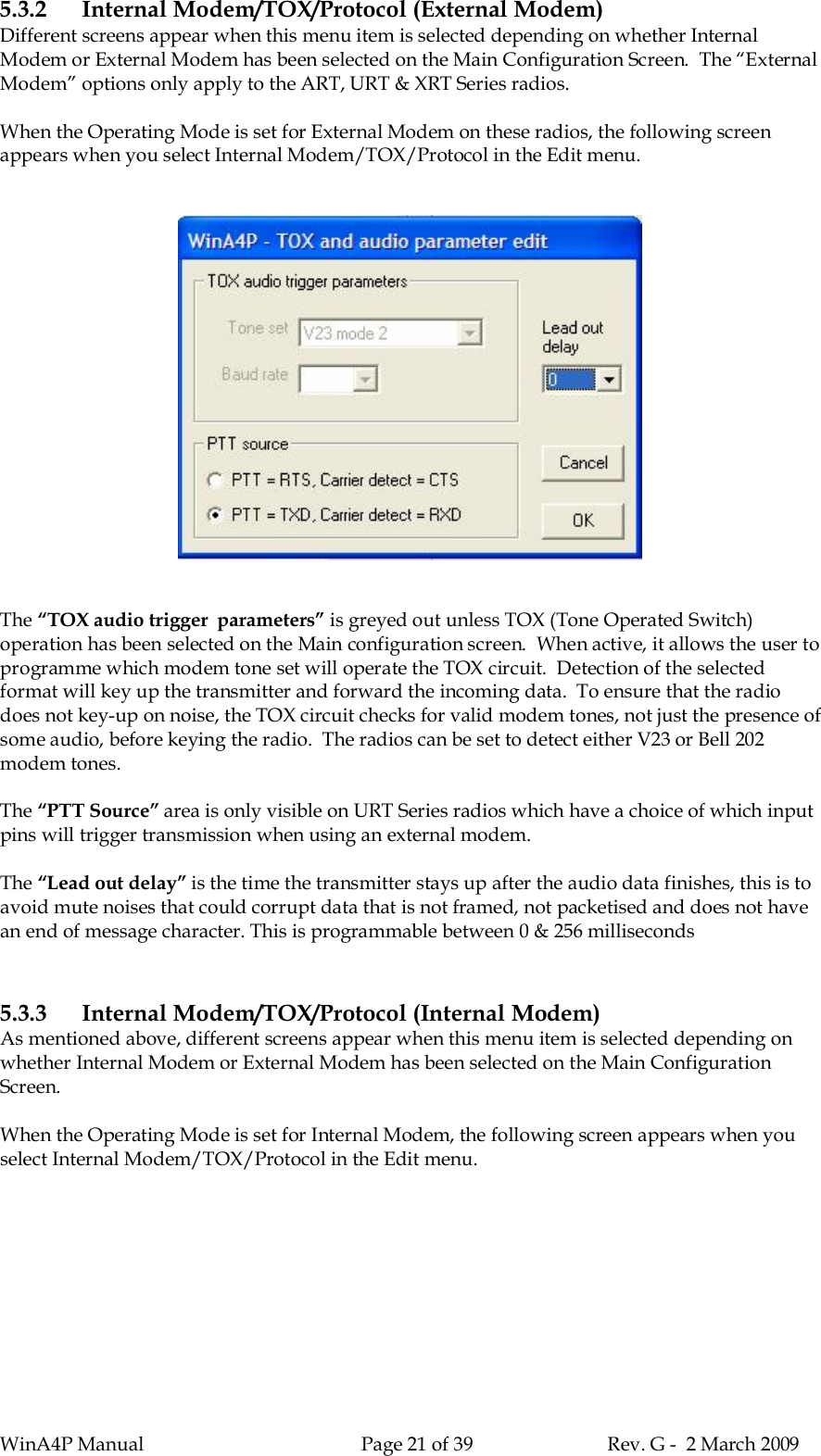 WinA4P Manual Page 21 of 39 Rev. G -  2 March 20095.3.2 Internal Modem/TOX/Protocol (External Modem)Different screens appear when this menu item is selected depending on whether InternalModem or External Modem has been selected on the Main Configuration Screen.  The “ExternalModem” options only apply to the ART, URT &amp; XRT Series radios.When the Operating Mode is set for External Modem on these radios, the following screenappears when you select Internal Modem/TOX/Protocol in the Edit menu.The “TOX audio trigger  parameters” is greyed out unless TOX (Tone Operated Switch)operation has been selected on the Main configuration screen.  When active, it allows the user toprogramme which modem tone set will operate the TOX circuit.  Detection of the selectedformat will key up the transmitter and forward the incoming data.  To ensure that the radiodoes not key-up on noise, the TOX circuit checks for valid modem tones, not just the presence ofsome audio, before keying the radio.  The radios can be set to detect either V23 or Bell 202modem tones.The “PTT Source” area is only visible on URT Series radios which have a choice of which inputpins will trigger transmission when using an external modem.The “Lead out delay” is the time the transmitter stays up after the audio data finishes, this is toavoid mute noises that could corrupt data that is not framed, not packetised and does not havean end of message character. This is programmable between 0 &amp; 256 milliseconds5.3.3 Internal Modem/TOX/Protocol (Internal Modem)As mentioned above, different screens appear when this menu item is selected depending onwhether Internal Modem or External Modem has been selected on the Main ConfigurationScreen.When the Operating Mode is set for Internal Modem, the following screen appears when youselect Internal Modem/TOX/Protocol in the Edit menu.