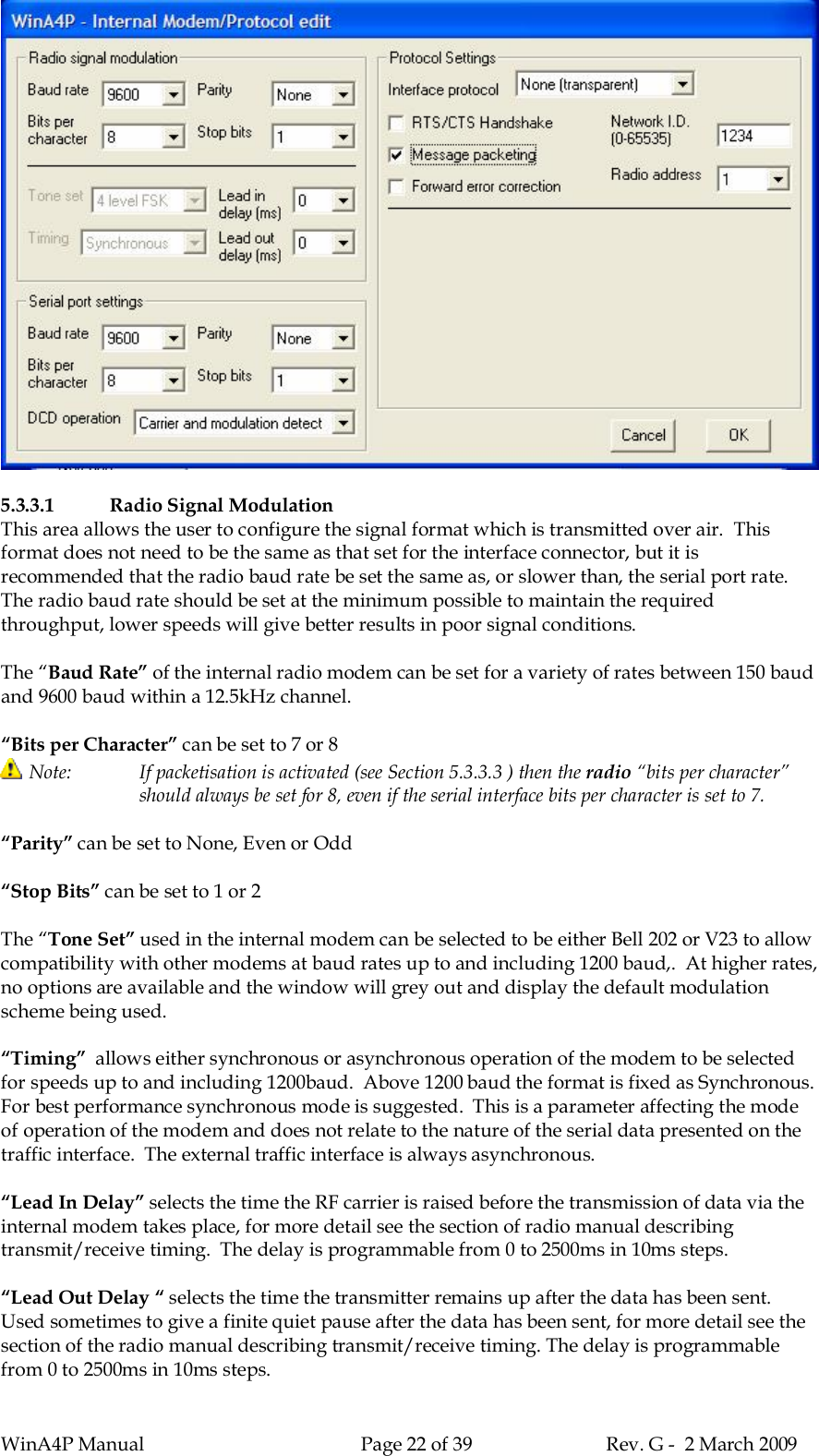 WinA4P Manual Page 22 of 39 Rev. G -  2 March 20095.3.3.1 Radio Signal ModulationThis area allows the user to configure the signal format which is transmitted over air.  Thisformat does not need to be the same as that set for the interface connector, but it isrecommended that the radio baud rate be set the same as, or slower than, the serial port rate.The radio baud rate should be set at the minimum possible to maintain the requiredthroughput, lower speeds will give better results in poor signal conditions.The “Baud Rate” of the internal radio modem can be set for a variety of rates between 150 baudand 9600 baud within a 12.5kHz channel.“Bits per Character” can be set to 7 or 8Note: If packetisation is activated (see Section 5.3.3.3 ) then the radio “bits per character”should always be set for 8, even if the serial interface bits per character is set to 7.“Parity” can be set to None, Even or Odd“Stop Bits” can be set to 1 or 2The “Tone Set” used in the internal modem can be selected to be either Bell 202 or V23 to allowcompatibility with other modems at baud rates up to and including 1200 baud,.  At higher rates,no options are available and the window will grey out and display the default modulationscheme being used.“Timing”  allows either synchronous or asynchronous operation of the modem to be selectedfor speeds up to and including 1200baud.  Above 1200 baud the format is fixed as Synchronous.For best performance synchronous mode is suggested.  This is a parameter affecting the modeof operation of the modem and does not relate to the nature of the serial data presented on thetraffic interface.  The external traffic interface is always asynchronous.“Lead In Delay” selects the time the RF carrier is raised before the transmission of data via theinternal modem takes place, for more detail see the section of radio manual describingtransmit/receive timing.  The delay is programmable from 0 to 2500ms in 10ms steps.“Lead Out Delay “ selects the time the transmitter remains up after the data has been sent.Used sometimes to give a finite quiet pause after the data has been sent, for more detail see thesection of the radio manual describing transmit/receive timing. The delay is programmablefrom 0 to 2500ms in 10ms steps.