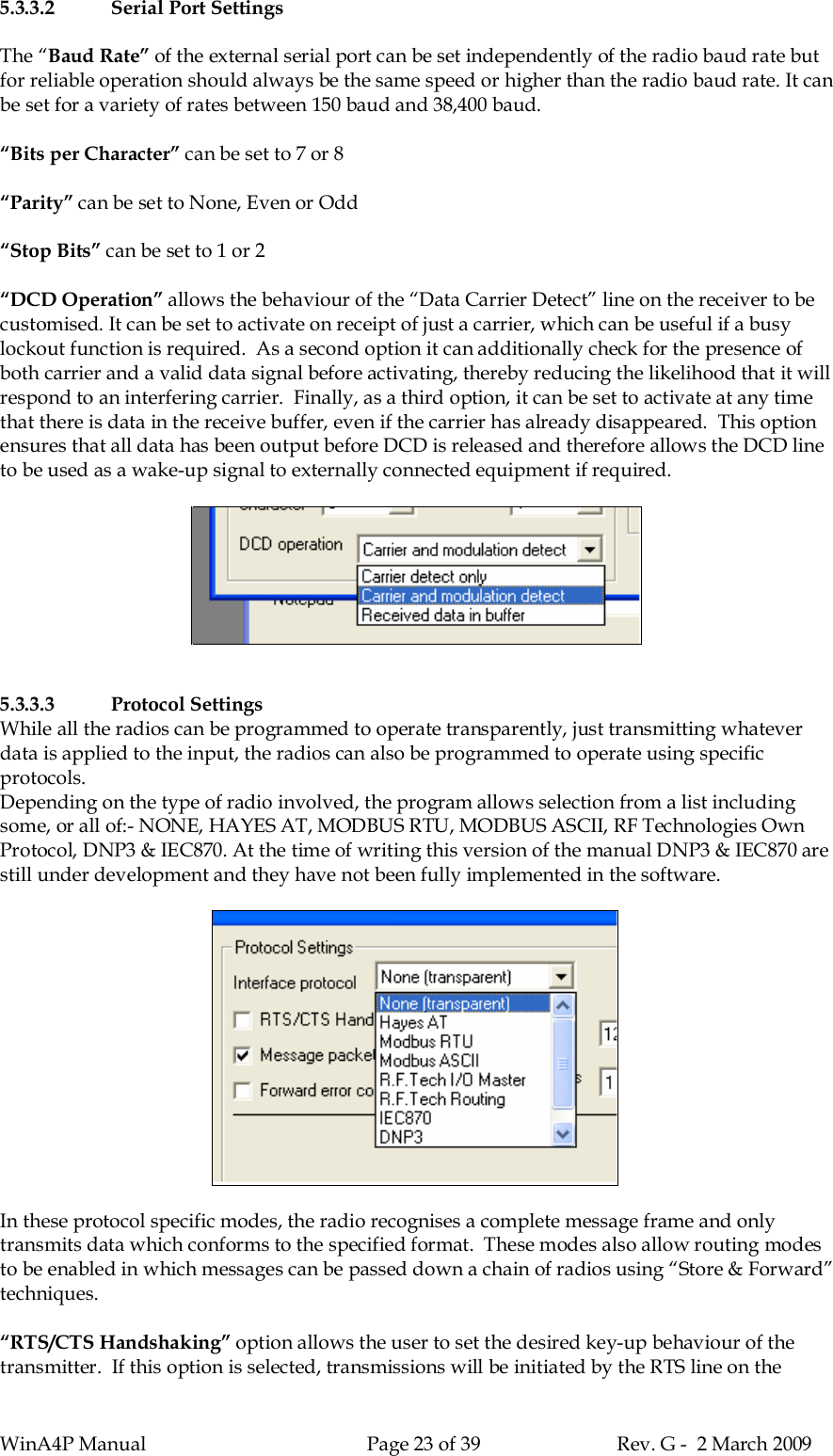 WinA4P Manual Page 23 of 39 Rev. G -  2 March 20095.3.3.2 Serial Port SettingsThe “Baud Rate” of the external serial port can be set independently of the radio baud rate butfor reliable operation should always be the same speed or higher than the radio baud rate. It canbe set for a variety of rates between 150 baud and 38,400 baud.“Bits per Character” can be set to 7 or 8“Parity” can be set to None, Even or Odd“Stop Bits” can be set to 1 or 2“DCD Operation” allows the behaviour of the “Data Carrier Detect” line on the receiver to becustomised. It can be set to activate on receipt of just a carrier, which can be useful if a busylockout function is required.  As a second option it can additionally check for the presence ofboth carrier and a valid data signal before activating, thereby reducing the likelihood that it willrespond to an interfering carrier.  Finally, as a third option, it can be set to activate at any timethat there is data in the receive buffer, even if the carrier has already disappeared.  This optionensures that all data has been output before DCD is released and therefore allows the DCD lineto be used as a wake-up signal to externally connected equipment if required.5.3.3.3 Protocol SettingsWhile all the radios can be programmed to operate transparently, just transmitting whateverdata is applied to the input, the radios can also be programmed to operate using specificprotocols.Depending on the type of radio involved, the program allows selection from a list includingsome, or all of:- NONE, HAYES AT, MODBUS RTU, MODBUS ASCII, RF Technologies OwnProtocol, DNP3 &amp; IEC870. At the time of writing this version of the manual DNP3 &amp; IEC870 arestill under development and they have not been fully implemented in the software.In these protocol specific modes, the radio recognises a complete message frame and onlytransmits data which conforms to the specified format.  These modes also allow routing modesto be enabled in which messages can be passed down a chain of radios using “Store &amp; Forward”techniques.“RTS/CTS Handshaking” option allows the user to set the desired key-up behaviour of thetransmitter.  If this option is selected, transmissions will be initiated by the RTS line on the