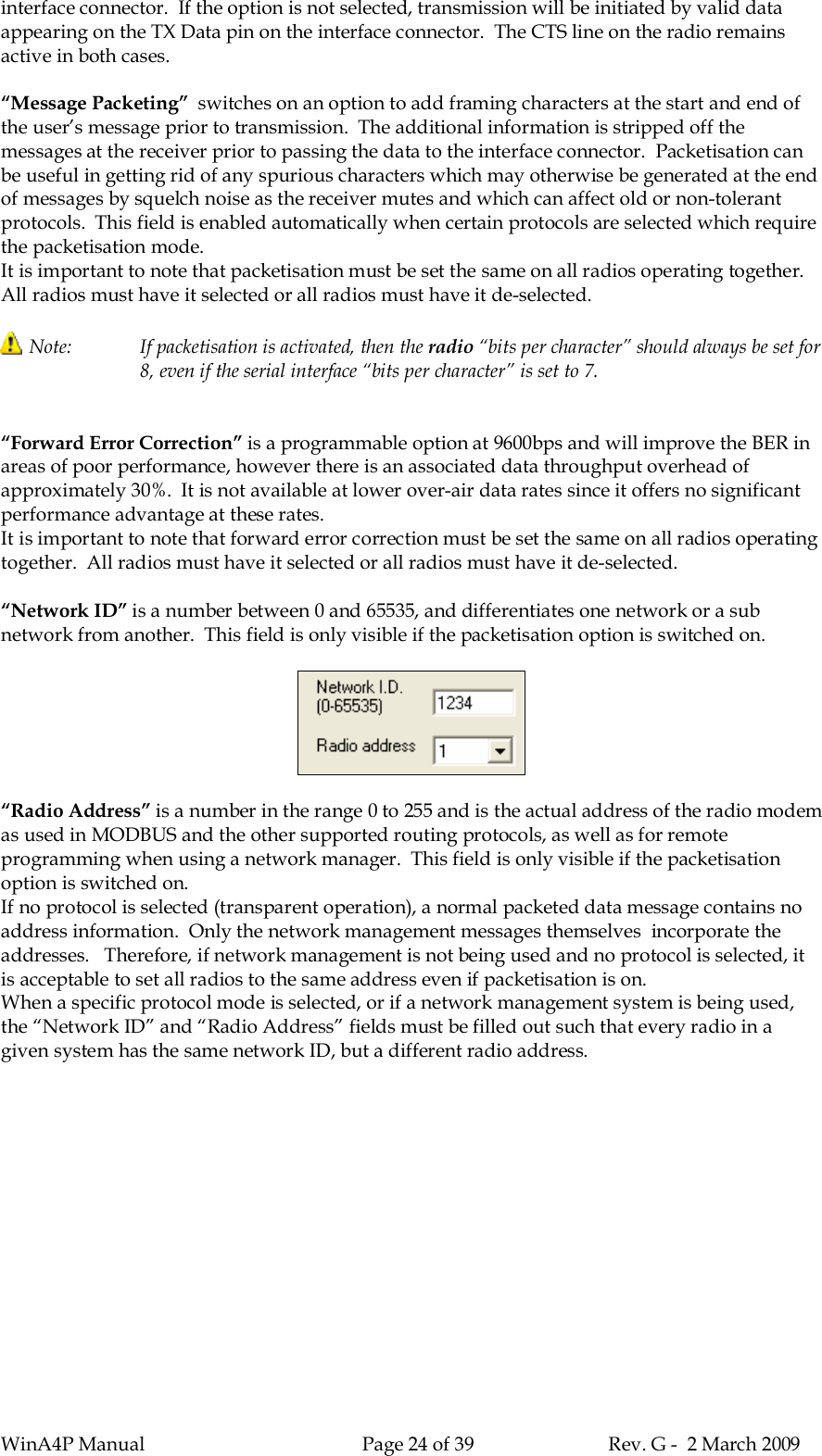 WinA4P Manual Page 24 of 39 Rev. G -  2 March 2009interface connector.  If the option is not selected, transmission will be initiated by valid dataappearing on the TX Data pin on the interface connector.  The CTS line on the radio remainsactive in both cases.“Message Packeting”  switches on an option to add framing characters at the start and end ofthe user’s message prior to transmission.  The additional information is stripped off themessages at the receiver prior to passing the data to the interface connector.  Packetisation canbe useful in getting rid of any spurious characters which may otherwise be generated at the endof messages by squelch noise as the receiver mutes and which can affect old or non-tolerantprotocols.  This field is enabled automatically when certain protocols are selected which requirethe packetisation mode.It is important to note that packetisation must be set the same on all radios operating together.All radios must have it selected or all radios must have it de-selected.Note: If packetisation is activated, then the radio “bits per character” should always be set for8, even if the serial interface “bits per character” is set to 7.“Forward Error Correction” is a programmable option at 9600bps and will improve the BER inareas of poor performance, however there is an associated data throughput overhead ofapproximately 30%.  It is not available at lower over-air data rates since it offers no significantperformance advantage at these rates.It is important to note that forward error correction must be set the same on all radios operatingtogether.  All radios must have it selected or all radios must have it de-selected.“Network ID” is a number between 0 and 65535, and differentiates one network or a subnetwork from another.  This field is only visible if the packetisation option is switched on.“Radio Address” is a number in the range 0 to 255 and is the actual address of the radio modemas used in MODBUS and the other supported routing protocols, as well as for remoteprogramming when using a network manager.  This field is only visible if the packetisationoption is switched on.If no protocol is selected (transparent operation), a normal packeted data message contains noaddress information.  Only the network management messages themselves  incorporate theaddresses.   Therefore, if network management is not being used and no protocol is selected, itis acceptable to set all radios to the same address even if packetisation is on.When a specific protocol mode is selected, or if a network management system is being used,the “Network ID” and “Radio Address” fields must be filled out such that every radio in agiven system has the same network ID, but a different radio address.