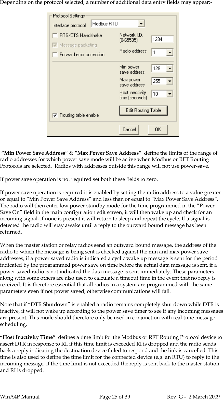 WinA4P Manual Page 25 of 39 Rev. G -  2 March 2009Depending on the protocol selected, a number of additional data entry fields may appear:- “Min Power Save Address” &amp; “Max Power Save Address”  define the limits of the range ofradio addresses for which power save mode will be active when Modbus or RFT RoutingProtocols are selected.  Radios with addresses outside this range will not use power-save.If power save operation is not required set both these fields to zero.If power save operation is required it is enabled by setting the radio address to a value greateror equal to “Min Power Save Address” and less than or equal to “Max Power Save Address”.The radio will then enter low power standby mode for the time programmed in the “PowerSave On” field in the main configuration edit screen, it will then wake up and check for anincoming signal, if none is present it will return to sleep and repeat the cycle. If a signal isdetected the radio will stay awake until a reply to the outward bound message has beenreturned.When the master station or relay radios send an outward bound message, the address of theradio to which the message is being sent is checked against the min and max power saveaddresses, if a power saved radio is indicated a cyclic wake up message is sent for the periodindicated by the programmed power save on time before the actual data message is sent, if apower saved radio is not indicated the data message is sent immediately. These parametersalong with some others are also used to calculate a timeout time in the event that no reply isreceived. It is therefore essential that all radios in a system are programmed with the sameparameters even if not power saved, otherwise communications will fail.Note that if “DTR Shutdown” is enabled a radio remains completely shut down while DTR isinactive, it will not wake up according to the power save timer to see if any incoming messagesare present. This mode should therefore only be used in conjunction with real time messagescheduling.“Host Inactivity Time”  defines a time limit for the Modbus or RFT Routing Protocol device toassert DTR in response to RI, if this time limit is exceeded RI is dropped and the radio sendsback a reply indicating the destination device failed to respond and the link is cancelled. Thistime is also used to define the time limit for the connected device (e.g. an RTU) to reply to theincoming message, if the time limit is not exceeded the reply is sent back to the master stationand RI is dropped.