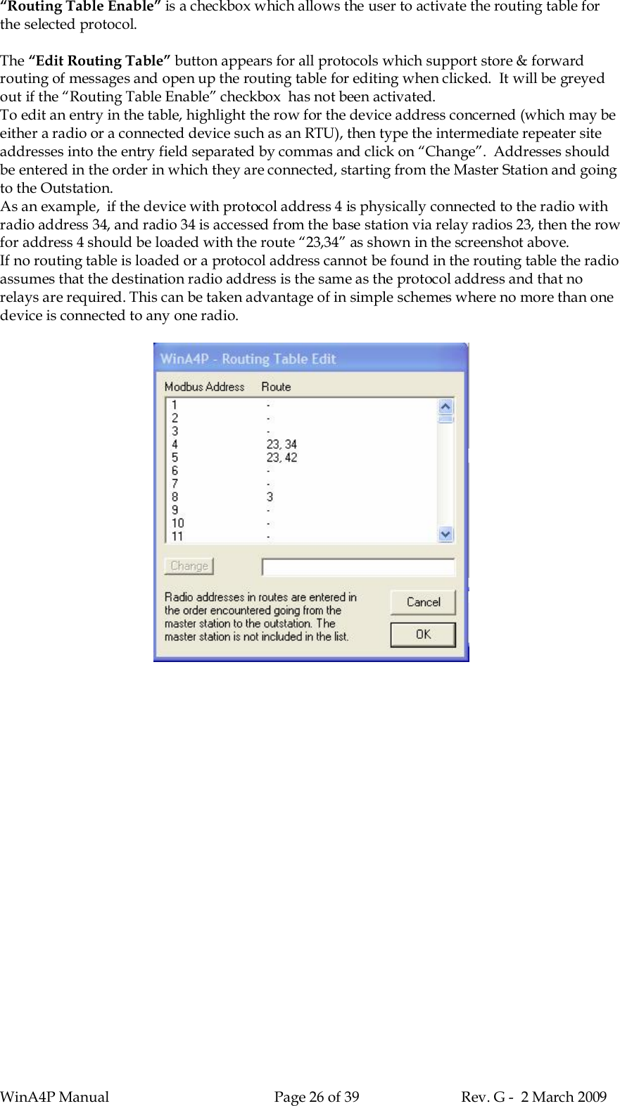 WinA4P Manual Page 26 of 39 Rev. G -  2 March 2009“Routing Table Enable” is a checkbox which allows the user to activate the routing table forthe selected protocol.The “Edit Routing Table” button appears for all protocols which support store &amp; forwardrouting of messages and open up the routing table for editing when clicked.  It will be greyedout if the “Routing Table Enable” checkbox  has not been activated.To edit an entry in the table, highlight the row for the device address concerned (which may beeither a radio or a connected device such as an RTU), then type the intermediate repeater siteaddresses into the entry field separated by commas and click on “Change”.  Addresses shouldbe entered in the order in which they are connected, starting from the Master Station and goingto the Outstation.As an example,  if the device with protocol address 4 is physically connected to the radio withradio address 34, and radio 34 is accessed from the base station via relay radios 23, then the rowfor address 4 should be loaded with the route “23,34” as shown in the screenshot above.If no routing table is loaded or a protocol address cannot be found in the routing table the radioassumes that the destination radio address is the same as the protocol address and that norelays are required. This can be taken advantage of in simple schemes where no more than onedevice is connected to any one radio.