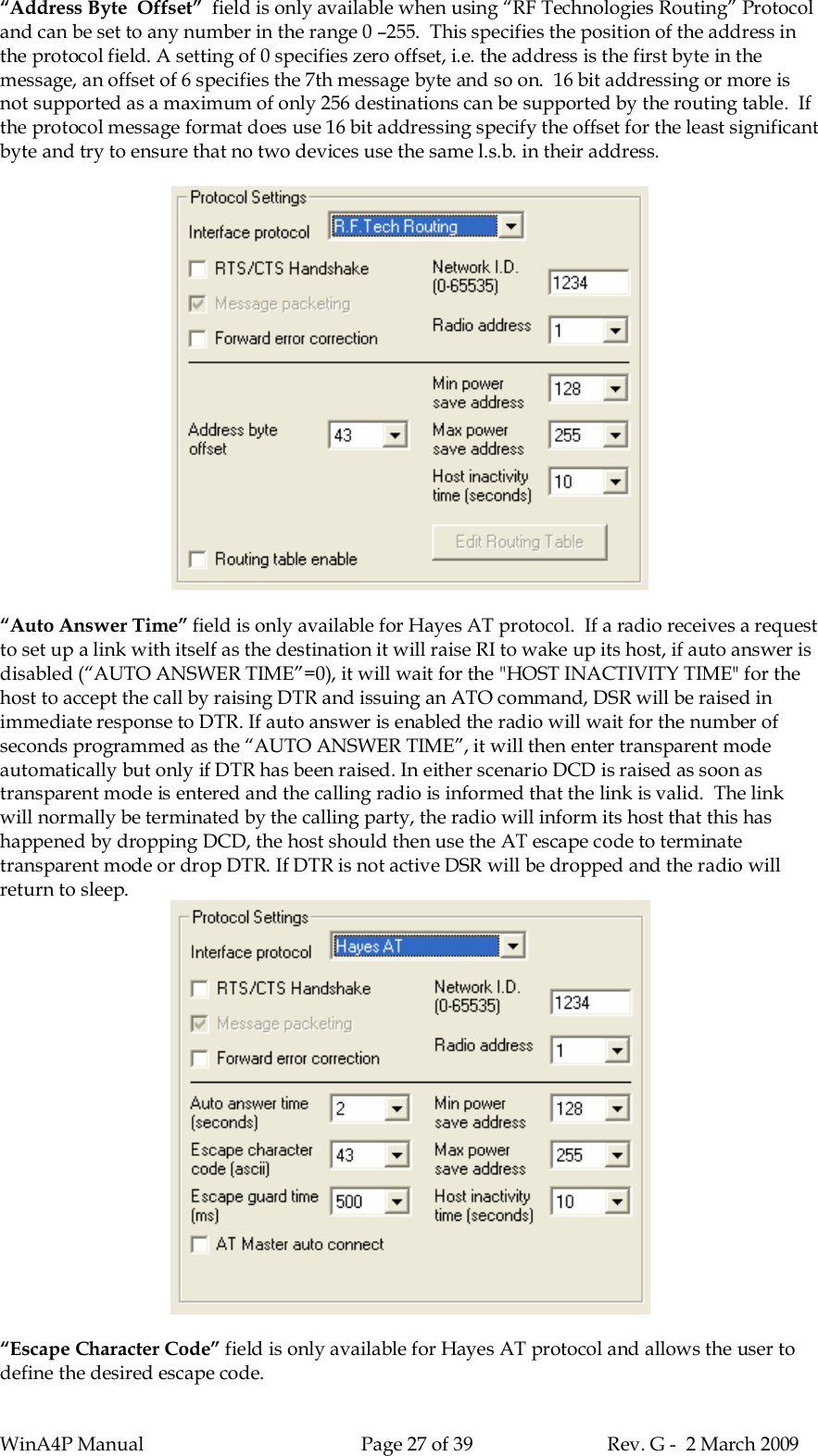 WinA4P Manual Page 27 of 39 Rev. G -  2 March 2009“Address Byte  Offset”  field is only available when using “RF Technologies Routing” Protocoland can be set to any number in the range 0 –255.  This specifies the position of the address inthe protocol field. A setting of 0 specifies zero offset, i.e. the address is the first byte in themessage, an offset of 6 specifies the 7th message byte and so on.  16 bit addressing or more isnot supported as a maximum of only 256 destinations can be supported by the routing table.  Ifthe protocol message format does use 16 bit addressing specify the offset for the least significantbyte and try to ensure that no two devices use the same l.s.b. in their address.“Auto Answer Time” field is only available for Hayes AT protocol.  If a radio receives a requestto set up a link with itself as the destination it will raise RI to wake up its host, if auto answer isdisabled (“AUTO ANSWER TIME”=0), it will wait for the &quot;HOST INACTIVITY TIME&quot; for thehost to accept the call by raising DTR and issuing an ATO command, DSR will be raised inimmediate response to DTR. If auto answer is enabled the radio will wait for the number ofseconds programmed as the “AUTO ANSWER TIME”, it will then enter transparent modeautomatically but only if DTR has been raised. In either scenario DCD is raised as soon astransparent mode is entered and the calling radio is informed that the link is valid.  The linkwill normally be terminated by the calling party, the radio will inform its host that this hashappened by dropping DCD, the host should then use the AT escape code to terminatetransparent mode or drop DTR. If DTR is not active DSR will be dropped and the radio willreturn to sleep.“Escape Character Code” field is only available for Hayes AT protocol and allows the user todefine the desired escape code.