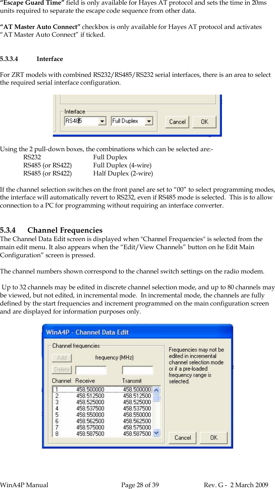 WinA4P Manual Page 28 of 39 Rev. G -  2 March 2009“Escape Guard Time” field is only available for Hayes AT protocol and sets the time in 20msunits required to separate the escape code sequence from other data.“AT Master Auto Connect” checkbox is only available for Hayes AT protocol and activates“AT Master Auto Connect” if ticked.5.3.3.4 InterfaceFor ZRT models with combined RS232/RS485/RS232 serial interfaces, there is an area to selectthe required serial interface configuration.Using the 2 pull-down boxes, the combinations which can be selected are:-RS232 Full DuplexRS485 (or RS422) Full Duplex (4-wire)RS485 (or RS422) Half Duplex (2-wire)If the channel selection switches on the front panel are set to “00” to select programming modes,the interface will automatically revert to RS232, even if RS485 mode is selected.  This is to allowconnection to a PC for programming without requiring an interface converter.5.3.4 Channel FrequenciesThe Channel Data Edit screen is displayed when &quot;Channel Frequencies&quot; is selected from themain edit menu. It also appears when the “Edit/View Channels” button on he Edit MainConfiguration” screen is pressed.The channel numbers shown correspond to the channel switch settings on the radio modem. Up to 32 channels may be edited in discrete channel selection mode, and up to 80 channels maybe viewed, but not edited, in incremental mode.  In incremental mode, the channels are fullydefined by the start frequencies and increment programmed on the main configuration screenand are displayed for information purposes only.