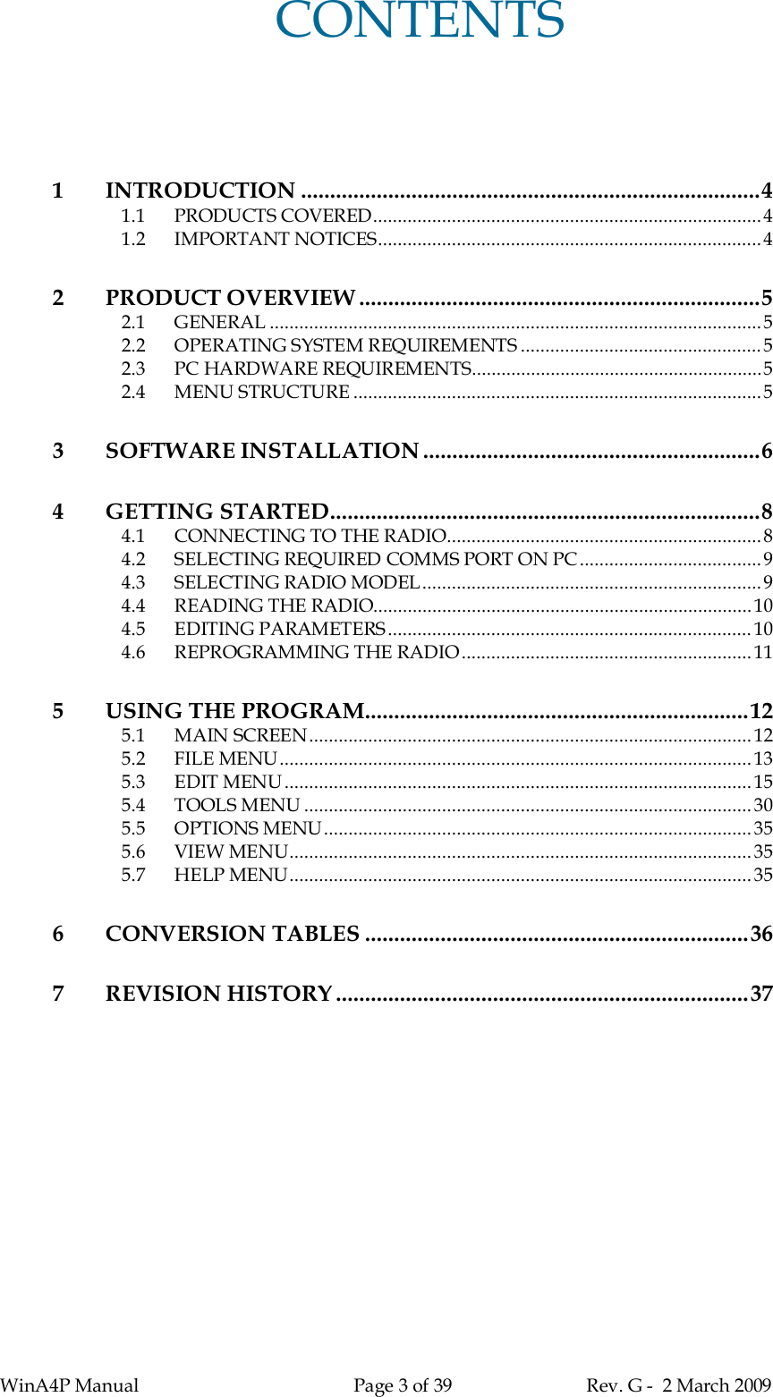 WinA4P Manual Page 3 of 39 Rev. G -  2 March 2009CONTENTS1INTRODUCTION ...............................................................................41.1 PRODUCTS COVERED...............................................................................41.2 IMPORTANT NOTICES..............................................................................42PRODUCT OVERVIEW .....................................................................52.1 GENERAL ....................................................................................................52.2 OPERATING SYSTEM REQUIREMENTS .................................................52.3 PC HARDWARE REQUIREMENTS...........................................................52.4 MENU STRUCTURE ...................................................................................53 SOFTWARE INSTALLATION ..........................................................64 GETTING STARTED..........................................................................84.1 CONNECTING TO THE RADIO................................................................84.2 SELECTING REQUIRED COMMS PORT ON PC.....................................94.3 SELECTING RADIO MODEL.....................................................................94.4 READING THE RADIO.............................................................................104.5 EDITING PARAMETERS.......................................................................... 104.6 REPROGRAMMING THE RADIO...........................................................115 USING THE PROGRAM..................................................................125.1 MAIN SCREEN..........................................................................................125.2 FILE MENU................................................................................................135.3 EDIT MENU ............................................................................................... 155.4 TOOLS MENU ...........................................................................................305.5 OPTIONS MENU.......................................................................................355.6 VIEW MENU..............................................................................................355.7 HELP MENU.............................................................................................. 356CONVERSION TABLES ..................................................................367REVISION HISTORY .......................................................................37