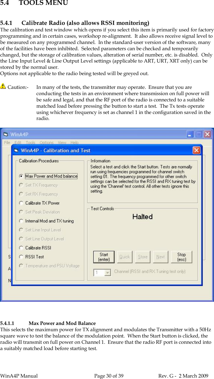 WinA4P Manual Page 30 of 39 Rev. G -  2 March 20095.4 TOOLS MENU5.4.1 Calibrate Radio (also allows RSSI monitoring)The calibration and test window which opens if you select this item is primarily used for factoryprogramming and in certain cases, workshop re-alignment.  It also allows receive signal level tobe measured on any programmed channel.  In the standard-user version of the software, manyof the facilities have been inhibited.  Selected parameters can be checked and temporarilychanged, but the storage of calibration values, alteration of serial number, etc. is disabled.  Onlythe Line Input Level &amp; Line Output Level settings (applicable to ART, URT, XRT only) can bestored by the normal user.Options not applicable to the radio being tested will be greyed out. Caution:-  In many of the tests, the transmitter may operate.  Ensure that you areconducting the tests in an environment where transmission on full power willbe safe and legal, and that the RF port of the radio is connected to a suitablematched load before pressing the button to start a test.  The Tx tests operateusing whichever frequency is set as channel 1 in the configuration saved in theradio.5.4.1.1 Max Power and Mod BalanceThis selects the maximum power for TX alignment and modulates the Transmitter with a 50Hzsquare wave to test the balance of the modulation point.  When the Start button is clicked, theradio will transmit on full power on Channel 1.  Ensure that the radio RF port is connected intoa suitably matched load before starting test.