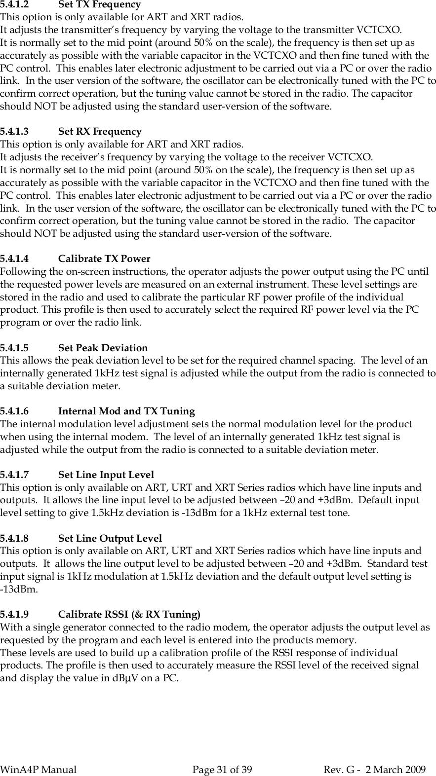 WinA4P Manual Page 31 of 39 Rev. G -  2 March 20095.4.1.2 Set TX FrequencyThis option is only available for ART and XRT radios.It adjusts the transmitter’s frequency by varying the voltage to the transmitter VCTCXO.It is normally set to the mid point (around 50% on the scale), the frequency is then set up asaccurately as possible with the variable capacitor in the VCTCXO and then fine tuned with thePC control.  This enables later electronic adjustment to be carried out via a PC or over the radiolink.  In the user version of the software, the oscillator can be electronically tuned with the PC toconfirm correct operation, but the tuning value cannot be stored in the radio. The capacitorshould NOT be adjusted using the standard user-version of the software.5.4.1.3 Set RX FrequencyThis option is only available for ART and XRT radios.It adjusts the receiver’s frequency by varying the voltage to the receiver VCTCXO.It is normally set to the mid point (around 50% on the scale), the frequency is then set up asaccurately as possible with the variable capacitor in the VCTCXO and then fine tuned with thePC control.  This enables later electronic adjustment to be carried out via a PC or over the radiolink.  In the user version of the software, the oscillator can be electronically tuned with the PC toconfirm correct operation, but the tuning value cannot be stored in the radio.  The capacitorshould NOT be adjusted using the standard user-version of the software.5.4.1.4 Calibrate TX PowerFollowing the on-screen instructions, the operator adjusts the power output using the PC untilthe requested power levels are measured on an external instrument. These level settings arestored in the radio and used to calibrate the particular RF power profile of the individualproduct. This profile is then used to accurately select the required RF power level via the PCprogram or over the radio link.5.4.1.5 Set Peak DeviationThis allows the peak deviation level to be set for the required channel spacing.  The level of aninternally generated 1kHz test signal is adjusted while the output from the radio is connected toa suitable deviation meter.5.4.1.6 Internal Mod and TX TuningThe internal modulation level adjustment sets the normal modulation level for the productwhen using the internal modem.  The level of an internally generated 1kHz test signal isadjusted while the output from the radio is connected to a suitable deviation meter.5.4.1.7 Set Line Input LevelThis option is only available on ART, URT and XRT Series radios which have line inputs andoutputs.  It allows the line input level to be adjusted between –20 and +3dBm.  Default inputlevel setting to give 1.5kHz deviation is -13dBm for a 1kHz external test tone.5.4.1.8 Set Line Output LevelThis option is only available on ART, URT and XRT Series radios which have line inputs andoutputs.  It  allows the line output level to be adjusted between –20 and +3dBm.  Standard testinput signal is 1kHz modulation at 1.5kHz deviation and the default output level setting is-13dBm.5.4.1.9 Calibrate RSSI (&amp; RX Tuning)With a single generator connected to the radio modem, the operator adjusts the output level asrequested by the program and each level is entered into the products memory.These levels are used to build up a calibration profile of the RSSI response of individualproducts. The profile is then used to accurately measure the RSSI level of the received signaland display the value in dBµV on a PC.