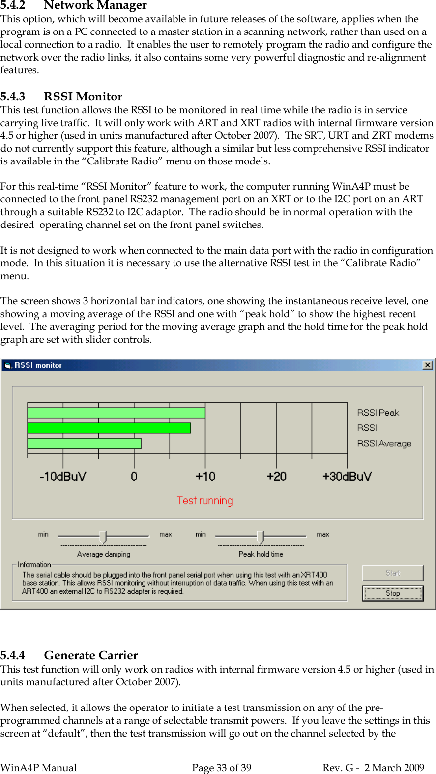 WinA4P Manual Page 33 of 39 Rev. G -  2 March 20095.4.2 Network ManagerThis option, which will become available in future releases of the software, applies when theprogram is on a PC connected to a master station in a scanning network, rather than used on alocal connection to a radio.  It enables the user to remotely program the radio and configure thenetwork over the radio links, it also contains some very powerful diagnostic and re-alignmentfeatures.5.4.3 RSSI MonitorThis test function allows the RSSI to be monitored in real time while the radio is in servicecarrying live traffic.  It will only work with ART and XRT radios with internal firmware version4.5 or higher (used in units manufactured after October 2007).  The SRT, URT and ZRT modemsdo not currently support this feature, although a similar but less comprehensive RSSI indicatoris available in the “Calibrate Radio” menu on those models.For this real-time “RSSI Monitor” feature to work, the computer running WinA4P must beconnected to the front panel RS232 management port on an XRT or to the I2C port on an ARTthrough a suitable RS232 to I2C adaptor.  The radio should be in normal operation with thedesired  operating channel set on the front panel switches.It is not designed to work when connected to the main data port with the radio in configurationmode.  In this situation it is necessary to use the alternative RSSI test in the “Calibrate Radio”menu.The screen shows 3 horizontal bar indicators, one showing the instantaneous receive level, oneshowing a moving average of the RSSI and one with “peak hold” to show the highest recentlevel.  The averaging period for the moving average graph and the hold time for the peak holdgraph are set with slider controls.5.4.4 Generate CarrierThis test function will only work on radios with internal firmware version 4.5 or higher (used inunits manufactured after October 2007).When selected, it allows the operator to initiate a test transmission on any of the pre-programmed channels at a range of selectable transmit powers.  If you leave the settings in thisscreen at “default”, then the test transmission will go out on the channel selected by the