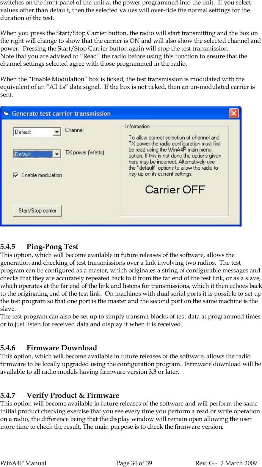 WinA4P Manual Page 34 of 39 Rev. G -  2 March 2009switches on the front panel of the unit at the power programmed into the unit.  If you selectvalues other than default, then the selected values will over-ride the normal settings for theduration of the test.When you press the Start/Stop Carrier button, the radio will start transmitting and the box onthe right will change to show that the carrier is ON and will also show the selected channel andpower.  Pressing the Start/Stop Carrier button again will stop the test transmission.Note that you are advised to “Read” the radio before using this function to ensure that thechannel settings selected agree with those programmed in the radio.When the “Enable Modulation” box is ticked, the test transmission is modulated with theequivalent of an “All 1s” data signal.  If the box is not ticked, then an un-modulated carrier issent.5.4.5 Ping-Pong TestThis option, which will become available in future releases of the software, allows thegeneration and checking of test transmissions over a link involving two radios.  The testprogram can be configured as a master, which originates a string of configurable messages andchecks that they are accurately repeated back to it from the far end of the test link, or as a slave,which operates at the far end of the link and listens for transmissions, which it then echoes backto the originating end of the test link.  On machines with dual serial ports it is possible to set upthe test program so that one port is the master and the second port on the same machine is theslave.The test program can also be set up to simply transmit blocks of test data at programmed timesor to just listen for received data and display it when it is received.5.4.6 Firmware DownloadThis option, which will become available in future releases of the software, allows the radiofirmware to be locally upgraded using the configuration program.  Firmware download will beavailable to all radio models having firmware version 3.3 or later.5.4.7 Verify Product &amp; FirmwareThis option will become available in future releases of the software and will perform the sameinitial product checking exercise that you see every time you perform a read or write operationon a radio, the difference being that the display window will remain open allowing the usermore time to check the result. The main purpose is to check the firmware version.