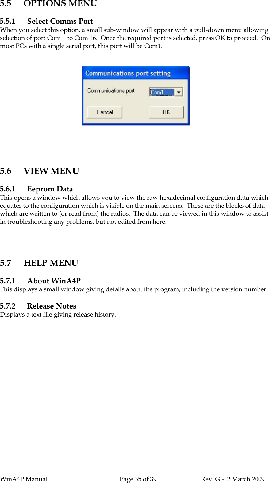 WinA4P Manual Page 35 of 39 Rev. G -  2 March 20095.5 OPTIONS MENU5.5.1 Select Comms PortWhen you select this option, a small sub-window will appear with a pull-down menu allowingselection of port Com 1 to Com 16.  Once the required port is selected, press OK to proceed.  Onmost PCs with a single serial port, this port will be Com1.5.6 VIEW MENU5.6.1 Eeprom DataThis opens a window which allows you to view the raw hexadecimal configuration data whichequates to the configuration which is visible on the main screens.  These are the blocks of datawhich are written to (or read from) the radios.  The data can be viewed in this window to assistin troubleshooting any problems, but not edited from here.5.7 HELP MENU5.7.1 About WinA4PThis displays a small window giving details about the program, including the version number.5.7.2 Release NotesDisplays a text file giving release history.