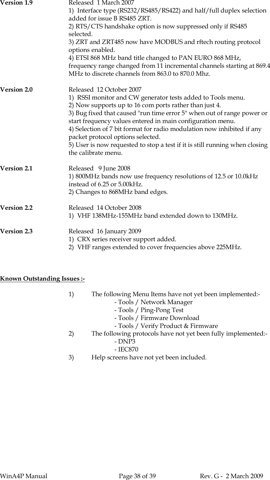 WinA4P Manual Page 38 of 39 Rev. G -  2 March 2009Version 1.9 Released  1 March 20071)  Interface type (RS232/RS485/RS422) and half/full duplex selectionadded for issue B RS485 ZRT.2) RTS/CTS handshake option is now suppressed only if RS485selected.3) ZRT and ZRT485 now have MODBUS and rftech routing protocoloptions enabled.4) ETSI 868 MHz band title changed to PAN EURO 868 MHz,frequency range changed from 11 incremental channels starting at 869.4MHz to discrete channels from 863.0 to 870.0 Mhz.Version 2.0 Released  12 October 20071)  RSSI monitor and CW generator tests added to Tools menu.2) Now supports up to 16 com ports rather than just 4.3) Bug fixed that caused &quot;run time error 5&quot; when out of range power orstart frequency values entered in main configuration menu.4) Selection of 7 bit format for radio modulation now inhibited if anypacket protocol options selected.5) User is now requested to stop a test if it is still running when closingthe calibrate menu.Version 2.1 Released   9 June 20081) 800MHz bands now use frequency resolutions of 12.5 or 10.0kHzinstead of 6.25 or 5.00kHz.2) Changes to 868MHz band edges.Version 2.2 Released  14 October 20081)  VHF 138MHz-155MHz band extended down to 130MHz.Version 2.3 Released  16 January 20091)  CRX series receiver support added.2)  VHF ranges extended to cover frequencies above 225MHz.Known Outstanding Issues :-1) The following Menu Items have not yet been implemented:-- Tools / Network Manager- Tools / Ping-Pong Test- Tools / Firmware Download- Tools / Verify Product &amp; Firmware2) The following protocols have not yet been fully implemented:-- DNP3- IEC8703) Help screens have not yet been included.