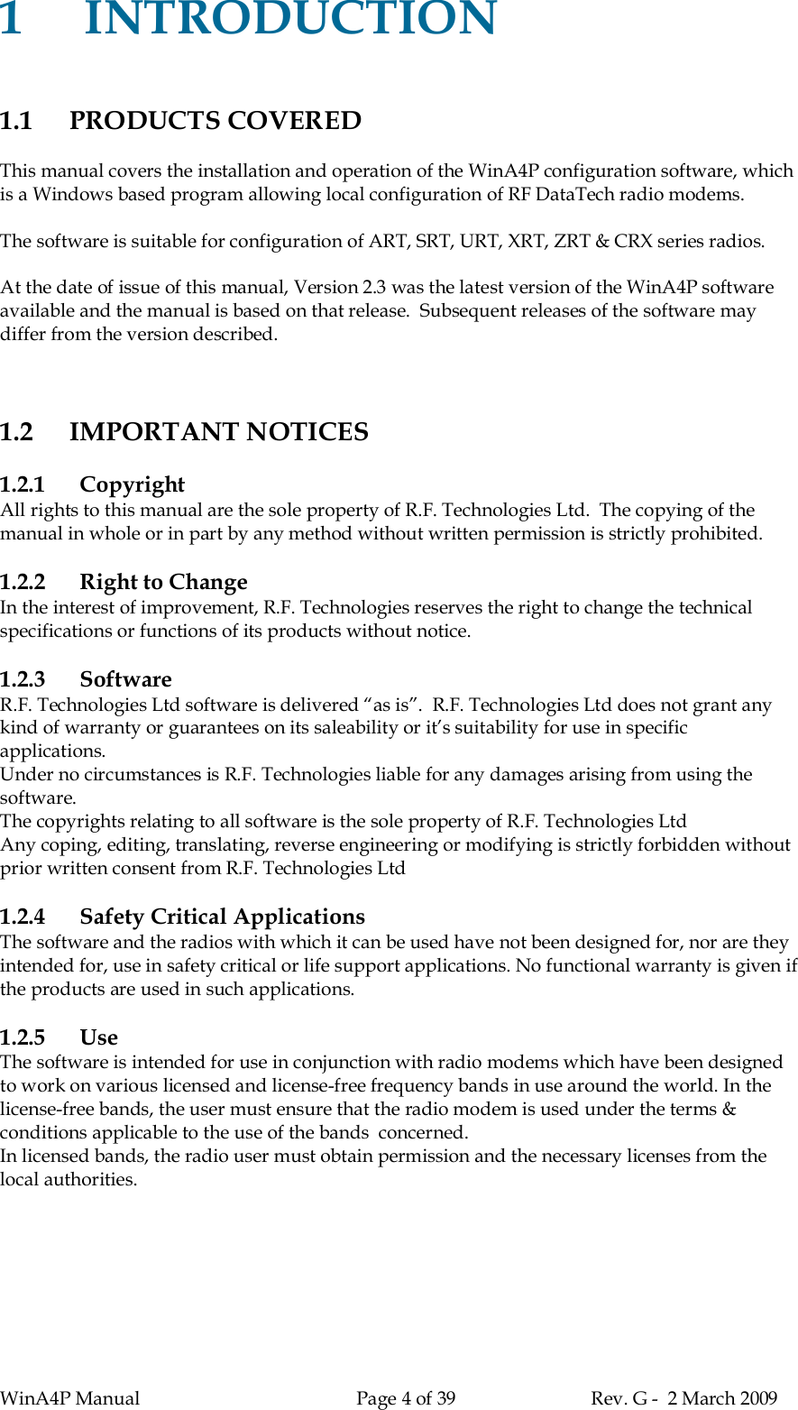 WinA4P Manual Page 4 of 39 Rev. G -  2 March 20091INTRODUCTION1.1 PRODUCTS COVEREDThis manual covers the installation and operation of the WinA4P configuration software, whichis a Windows based program allowing local configuration of RF DataTech radio modems.The software is suitable for configuration of ART, SRT, URT, XRT, ZRT &amp; CRX series radios.At the date of issue of this manual, Version 2.3 was the latest version of the WinA4P softwareavailable and the manual is based on that release.  Subsequent releases of the software maydiffer from the version described.1.2 IMPORTANT NOTICES1.2.1 CopyrightAll rights to this manual are the sole property of R.F. Technologies Ltd.  The copying of themanual in whole or in part by any method without written permission is strictly prohibited.1.2.2 Right to ChangeIn the interest of improvement, R.F. Technologies reserves the right to change the technicalspecifications or functions of its products without notice.1.2.3 SoftwareR.F. Technologies Ltd software is delivered “as is”.  R.F. Technologies Ltd does not grant anykind of warranty or guarantees on its saleability or it’s suitability for use in specificapplications.Under no circumstances is R.F. Technologies liable for any damages arising from using thesoftware.The copyrights relating to all software is the sole property of R.F. Technologies LtdAny coping, editing, translating, reverse engineering or modifying is strictly forbidden withoutprior written consent from R.F. Technologies Ltd1.2.4 Safety Critical ApplicationsThe software and the radios with which it can be used have not been designed for, nor are theyintended for, use in safety critical or life support applications. No functional warranty is given ifthe products are used in such applications.1.2.5 UseThe software is intended for use in conjunction with radio modems which have been designedto work on various licensed and license-free frequency bands in use around the world. In thelicense-free bands, the user must ensure that the radio modem is used under the terms &amp;conditions applicable to the use of the bands  concerned.In licensed bands, the radio user must obtain permission and the necessary licenses from thelocal authorities.