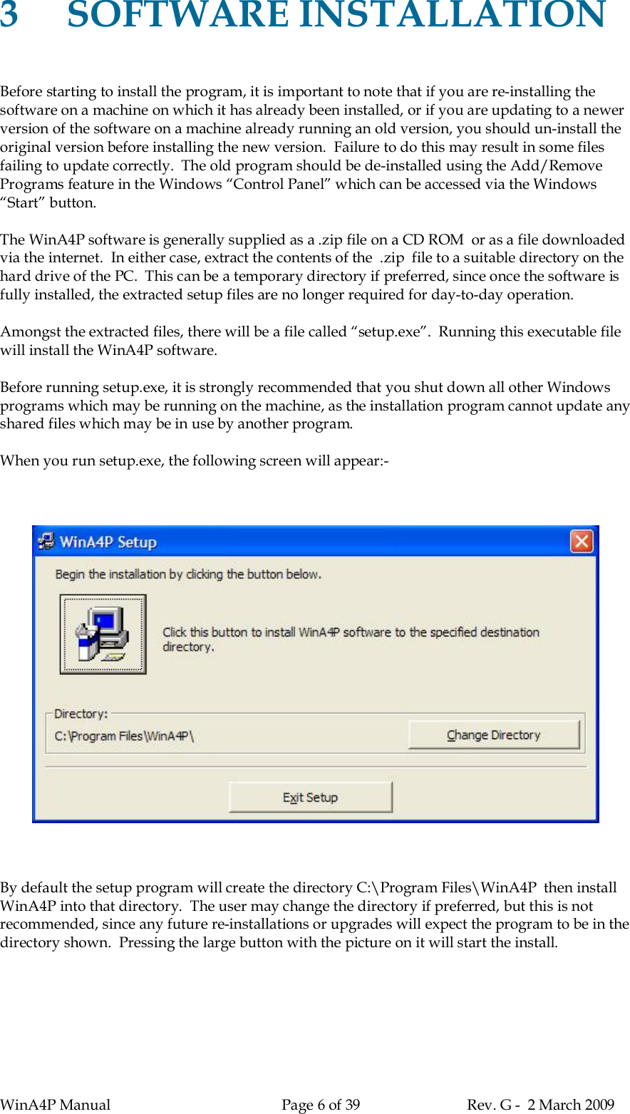 WinA4P Manual Page 6 of 39 Rev. G -  2 March 20093SOFTWARE INSTALLATIONBefore starting to install the program, it is important to note that if you are re-installing thesoftware on a machine on which it has already been installed, or if you are updating to a newerversion of the software on a machine already running an old version, you should un-install theoriginal version before installing the new version.  Failure to do this may result in some filesfailing to update correctly.  The old program should be de-installed using the Add/RemovePrograms feature in the Windows “Control Panel” which can be accessed via the Windows“Start” button.The WinA4P software is generally supplied as a .zip file on a CD ROM  or as a file downloadedvia the internet.  In either case, extract the contents of the  .zip  file to a suitable directory on thehard drive of the PC.  This can be a temporary directory if preferred, since once the software isfully installed, the extracted setup files are no longer required for day-to-day operation.Amongst the extracted files, there will be a file called “setup.exe”.  Running this executable filewill install the WinA4P software.Before running setup.exe, it is strongly recommended that you shut down all other Windowsprograms which may be running on the machine, as the installation program cannot update anyshared files which may be in use by another program.When you run setup.exe, the following screen will appear:-By default the setup program will create the directory C:\Program Files\WinA4P  then installWinA4P into that directory.  The user may change the directory if preferred, but this is notrecommended, since any future re-installations or upgrades will expect the program to be in thedirectory shown.  Pressing the large button with the picture on it will start the install.