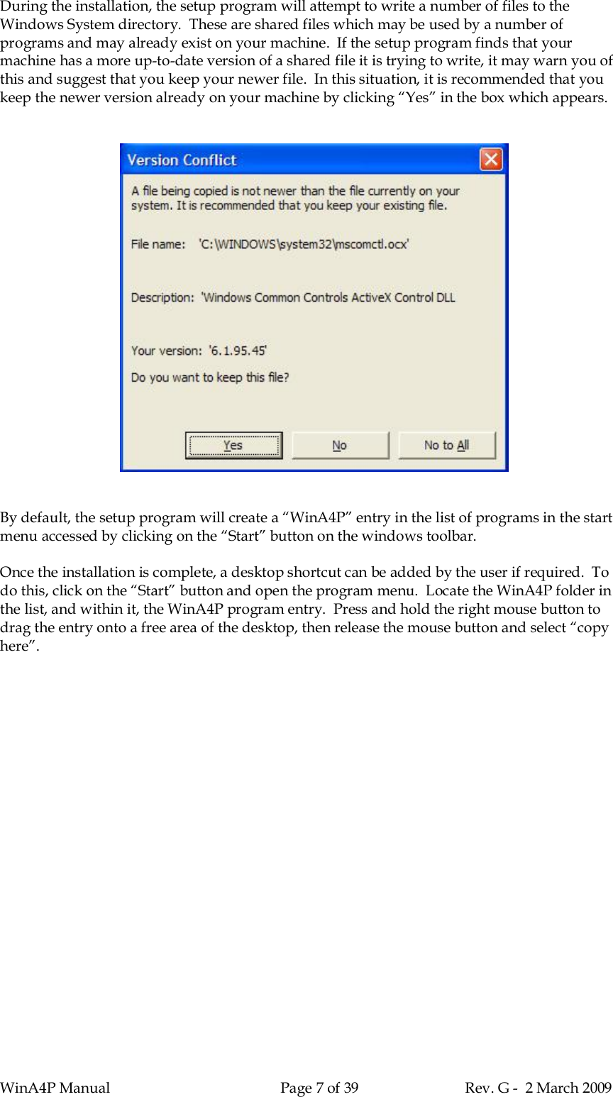 WinA4P Manual Page 7 of 39 Rev. G -  2 March 2009During the installation, the setup program will attempt to write a number of files to theWindows System directory.  These are shared files which may be used by a number ofprograms and may already exist on your machine.  If the setup program finds that yourmachine has a more up-to-date version of a shared file it is trying to write, it may warn you ofthis and suggest that you keep your newer file.  In this situation, it is recommended that youkeep the newer version already on your machine by clicking “Yes” in the box which appears.By default, the setup program will create a “WinA4P” entry in the list of programs in the startmenu accessed by clicking on the “Start” button on the windows toolbar.Once the installation is complete, a desktop shortcut can be added by the user if required.  Todo this, click on the “Start” button and open the program menu.  Locate the WinA4P folder inthe list, and within it, the WinA4P program entry.  Press and hold the right mouse button todrag the entry onto a free area of the desktop, then release the mouse button and select “copyhere”.