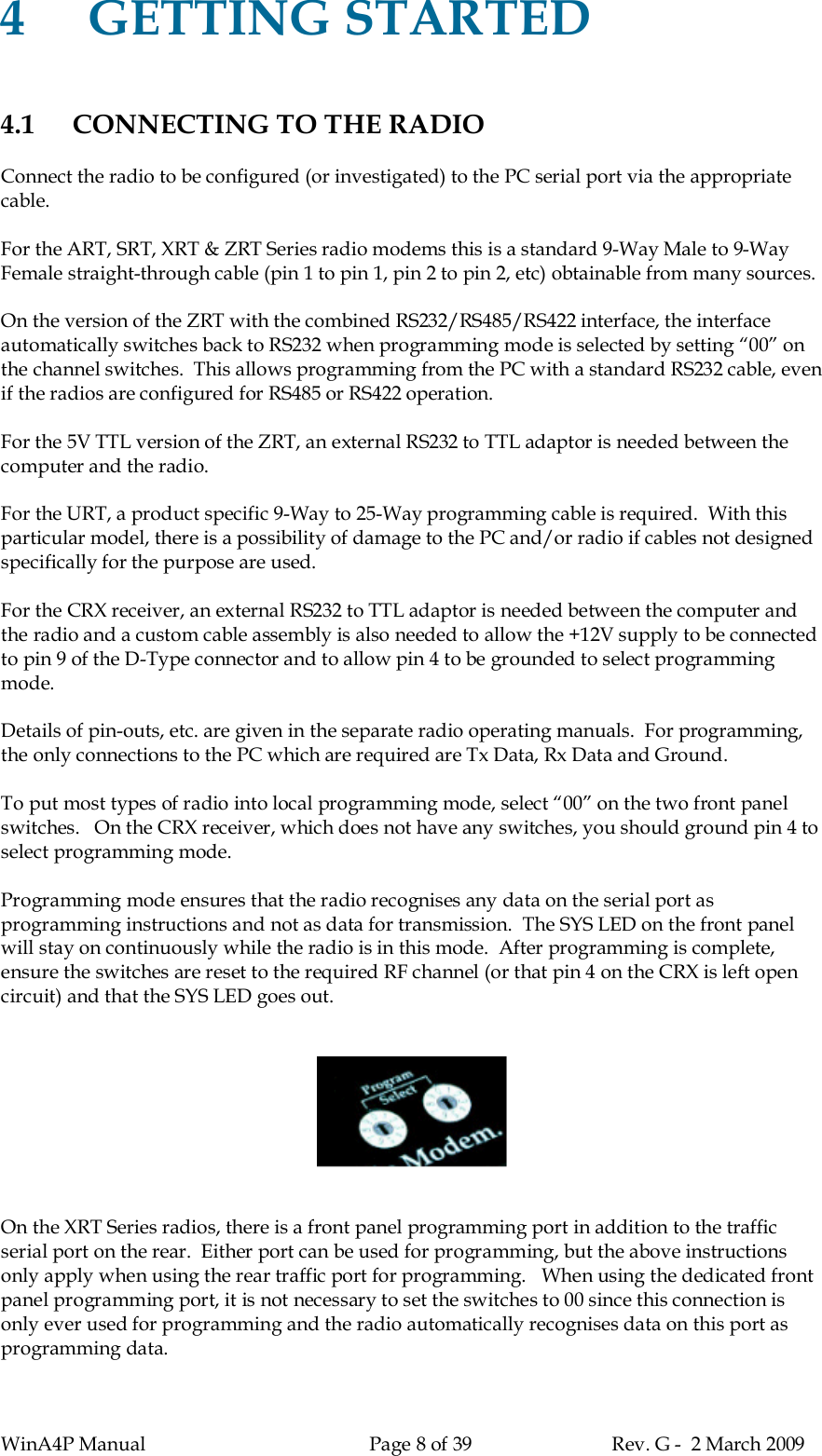 WinA4P Manual Page 8 of 39 Rev. G -  2 March 20094GETTING STARTED4.1 CONNECTING TO THE RADIOConnect the radio to be configured (or investigated) to the PC serial port via the appropriatecable.For the ART, SRT, XRT &amp; ZRT Series radio modems this is a standard 9-Way Male to 9-WayFemale straight-through cable (pin 1 to pin 1, pin 2 to pin 2, etc) obtainable from many sources.On the version of the ZRT with the combined RS232/RS485/RS422 interface, the interfaceautomatically switches back to RS232 when programming mode is selected by setting “00” onthe channel switches.  This allows programming from the PC with a standard RS232 cable, evenif the radios are configured for RS485 or RS422 operation.For the 5V TTL version of the ZRT, an external RS232 to TTL adaptor is needed between thecomputer and the radio.For the URT, a product specific 9-Way to 25-Way programming cable is required.  With thisparticular model, there is a possibility of damage to the PC and/or radio if cables not designedspecifically for the purpose are used.For the CRX receiver, an external RS232 to TTL adaptor is needed between the computer andthe radio and a custom cable assembly is also needed to allow the +12V supply to be connectedto pin 9 of the D-Type connector and to allow pin 4 to be grounded to select programmingmode.Details of pin-outs, etc. are given in the separate radio operating manuals.  For programming,the only connections to the PC which are required are Tx Data, Rx Data and Ground.To put most types of radio into local programming mode, select “00” on the two front panelswitches.   On the CRX receiver, which does not have any switches, you should ground pin 4 toselect programming mode.Programming mode ensures that the radio recognises any data on the serial port asprogramming instructions and not as data for transmission.  The SYS LED on the front panelwill stay on continuously while the radio is in this mode.  After programming is complete,ensure the switches are reset to the required RF channel (or that pin 4 on the CRX is left opencircuit) and that the SYS LED goes out.On the XRT Series radios, there is a front panel programming port in addition to the trafficserial port on the rear.  Either port can be used for programming, but the above instructionsonly apply when using the rear traffic port for programming.   When using the dedicated frontpanel programming port, it is not necessary to set the switches to 00 since this connection isonly ever used for programming and the radio automatically recognises data on this port asprogramming data.