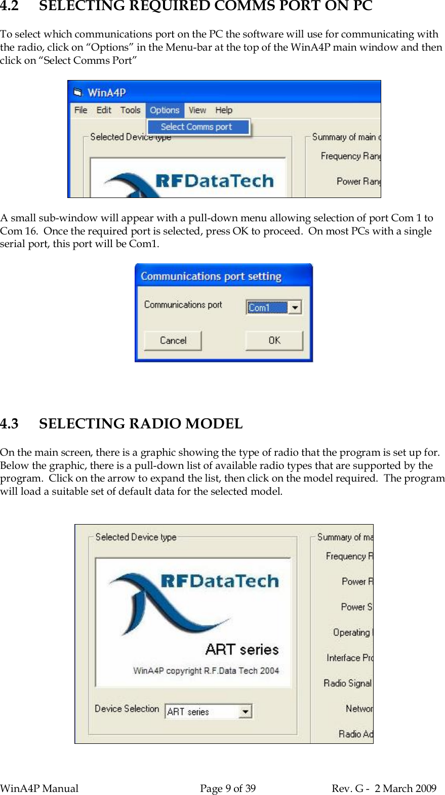 WinA4P Manual Page 9 of 39 Rev. G -  2 March 20094.2 SELECTING REQUIRED COMMS PORT ON PCTo select which communications port on the PC the software will use for communicating withthe radio, click on “Options” in the Menu-bar at the top of the WinA4P main window and thenclick on “Select Comms Port”A small sub-window will appear with a pull-down menu allowing selection of port Com 1 toCom 16.  Once the required port is selected, press OK to proceed.  On most PCs with a singleserial port, this port will be Com1.4.3 SELECTING RADIO MODELOn the main screen, there is a graphic showing the type of radio that the program is set up for.Below the graphic, there is a pull-down list of available radio types that are supported by theprogram.  Click on the arrow to expand the list, then click on the model required.  The programwill load a suitable set of default data for the selected model.