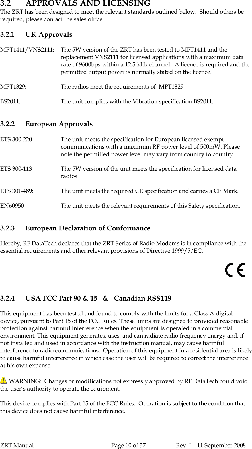 ZRT Manual Page 10 of 37 Rev. J – 11 September 20083.2 APPROVALS AND LICENSINGThe ZRT has been designed to meet the relevant standards outlined below.  Should others berequired, please contact the sales office.3.2.1 UK ApprovalsMPT1411/VNS2111:   The 5W version of the ZRT has been tested to MPT1411 and thereplacement VNS2111 for licensed applications with a maximum datarate of 9600bps within a 12.5 kHz channel.  A licence is required and thepermitted output power is normally stated on the licence.MPT1329: The radios meet the requirements of  MPT1329BS2011: The unit complies with the Vibration specification BS2011.3.2.2 European ApprovalsETS 300-220 The unit meets the specification for European licensed exemptcommunications with a maximum RF power level of 500mW. Pleasenote the permitted power level may vary from country to country.ETS 300-113 The 5W version of the unit meets the specification for licensed dataradiosETS 301-489: The unit meets the required CE specification and carries a CE Mark.EN60950 The unit meets the relevant requirements of this Safety specification.3.2.3 European Declaration of ConformanceHereby, RF DataTech declares that the ZRT Series of Radio Modems is in compliance with theessential requirements and other relevant provisions of Directive 1999/5/EC.3.2.4 USA FCC Part 90 &amp; 15   &amp;   Canadian RSS119This equipment has been tested and found to comply with the limits for a Class A digitaldevice, pursuant to Part 15 of the FCC Rules. These limits are designed to provided reasonableprotection against harmful interference when the equipment is operated in a commercialenvironment. This equipment generates, uses, and can radiate radio frequency energy and, ifnot installed and used in accordance with the instruction manual, may cause harmfulinterference to radio communications.  Operation of this equipment in a residential area is likelyto cause harmful interference in which case the user will be required to correct the interferenceat his own expense. WARNING:  Changes or modifications not expressly approved by RF DataTech could voidthe user’s authority to operate the equipment.This device complies with Part 15 of the FCC Rules.  Operation is subject to the condition thatthis device does not cause harmful interference.