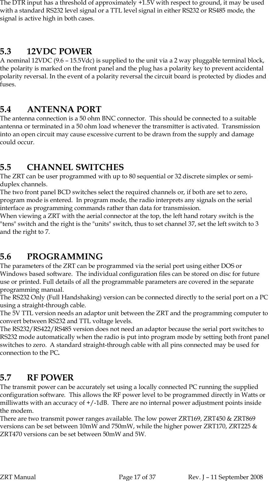 ZRT Manual Page 17 of 37 Rev. J – 11 September 2008The DTR input has a threshold of approximately +1.5V with respect to ground, it may be usedwith a standard RS232 level signal or a TTL level signal in either RS232 or RS485 mode, thesignal is active high in both cases.5.3 12VDC POWERA nominal 12VDC (9.6 – 15.5Vdc) is supplied to the unit via a 2 way pluggable terminal block,the polarity is marked on the front panel and the plug has a polarity key to prevent accidentalpolarity reversal. In the event of a polarity reversal the circuit board is protected by diodes andfuses.5.4 ANTENNA PORTThe antenna connection is a 50 ohm BNC connector.  This should be connected to a suitableantenna or terminated in a 50 ohm load whenever the transmitter is activated.  Transmissioninto an open circuit may cause excessive current to be drawn from the supply and damagecould occur.5.5 CHANNEL SWITCHESThe ZRT can be user programmed with up to 80 sequential or 32 discrete simplex or semi-duplex channels.The two front panel BCD switches select the required channels or, if both are set to zero,program mode is entered.  In program mode, the radio interprets any signals on the serialinterface as programming commands rather than data for transmission.When viewing a ZRT with the aerial connector at the top, the left hand rotary switch is the&quot;tens&quot; switch and the right is the &quot;units&quot; switch, thus to set channel 37, set the left switch to 3and the right to 7.5.6 PROGRAMMINGThe parameters of the ZRT can be programmed via the serial port using either DOS orWindows based software.  The individual configuration files can be stored on disc for futureuse or printed. Full details of all the programmable parameters are covered in the separateprogramming manual.The RS232 Only (Full Handshaking) version can be connected directly to the serial port on a PCusing a straight-through cable.The 5V TTL version needs an adaptor unit between the ZRT and the programming computer toconvert between RS232 and TTL voltage levels.The RS232/RS422/RS485 version does not need an adaptor because the serial port switches toRS232 mode automatically when the radio is put into program mode by setting both front panelswitches to zero.  A standard straight-through cable with all pins connected may be used forconnection to the PC.5.7 RF POWERThe transmit power can be accurately set using a locally connected PC running the suppliedconfiguration software.  This allows the RF power level to be programmed directly in Watts ormilliwatts with an accuracy of +/-1dB.  There are no internal power adjustment points insidethe modem.There are two transmit power ranges available. The low power ZRT169, ZRT450 &amp; ZRT869versions can be set between 10mW and 750mW, while the higher power ZRT170, ZRT225 &amp;ZRT470 versions can be set between 50mW and 5W.