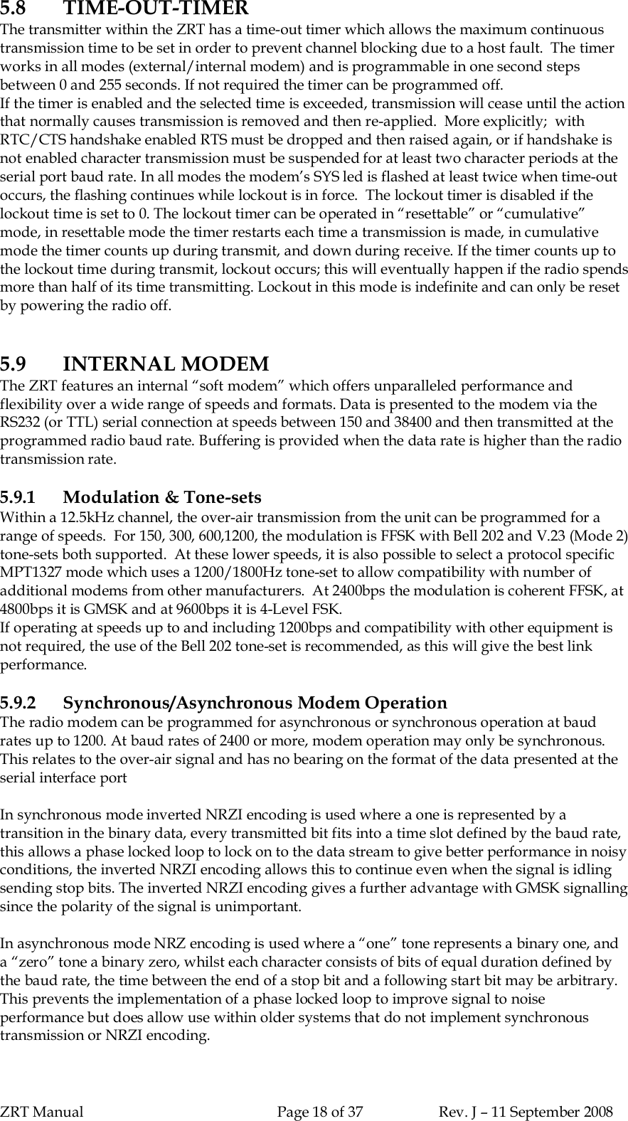 ZRT Manual Page 18 of 37 Rev. J – 11 September 20085.8 TIME-OUT-TIMERThe transmitter within the ZRT has a time-out timer which allows the maximum continuoustransmission time to be set in order to prevent channel blocking due to a host fault.  The timerworks in all modes (external/internal modem) and is programmable in one second stepsbetween 0 and 255 seconds. If not required the timer can be programmed off.If the timer is enabled and the selected time is exceeded, transmission will cease until the actionthat normally causes transmission is removed and then re-applied.  More explicitly;  withRTC/CTS handshake enabled RTS must be dropped and then raised again, or if handshake isnot enabled character transmission must be suspended for at least two character periods at theserial port baud rate. In all modes the modem’s SYS led is flashed at least twice when time-outoccurs, the flashing continues while lockout is in force.  The lockout timer is disabled if thelockout time is set to 0. The lockout timer can be operated in “resettable” or “cumulative”mode, in resettable mode the timer restarts each time a transmission is made, in cumulativemode the timer counts up during transmit, and down during receive. If the timer counts up tothe lockout time during transmit, lockout occurs; this will eventually happen if the radio spendsmore than half of its time transmitting. Lockout in this mode is indefinite and can only be resetby powering the radio off.5.9 INTERNAL MODEMThe ZRT features an internal “soft modem” which offers unparalleled performance andflexibility over a wide range of speeds and formats. Data is presented to the modem via theRS232 (or TTL) serial connection at speeds between 150 and 38400 and then transmitted at theprogrammed radio baud rate. Buffering is provided when the data rate is higher than the radiotransmission rate.5.9.1 Modulation &amp; Tone-setsWithin a 12.5kHz channel, the over-air transmission from the unit can be programmed for arange of speeds.  For 150, 300, 600,1200, the modulation is FFSK with Bell 202 and V.23 (Mode 2)tone-sets both supported.  At these lower speeds, it is also possible to select a protocol specificMPT1327 mode which uses a 1200/1800Hz tone-set to allow compatibility with number ofadditional modems from other manufacturers.  At 2400bps the modulation is coherent FFSK, at4800bps it is GMSK and at 9600bps it is 4-Level FSK.If operating at speeds up to and including 1200bps and compatibility with other equipment isnot required, the use of the Bell 202 tone-set is recommended, as this will give the best linkperformance.5.9.2 Synchronous/Asynchronous Modem OperationThe radio modem can be programmed for asynchronous or synchronous operation at baudrates up to 1200. At baud rates of 2400 or more, modem operation may only be synchronous.This relates to the over-air signal and has no bearing on the format of the data presented at theserial interface portIn synchronous mode inverted NRZI encoding is used where a one is represented by atransition in the binary data, every transmitted bit fits into a time slot defined by the baud rate,this allows a phase locked loop to lock on to the data stream to give better performance in noisyconditions, the inverted NRZI encoding allows this to continue even when the signal is idlingsending stop bits. The inverted NRZI encoding gives a further advantage with GMSK signallingsince the polarity of the signal is unimportant.In asynchronous mode NRZ encoding is used where a “one” tone represents a binary one, anda “zero” tone a binary zero, whilst each character consists of bits of equal duration defined bythe baud rate, the time between the end of a stop bit and a following start bit may be arbitrary.This prevents the implementation of a phase locked loop to improve signal to noiseperformance but does allow use within older systems that do not implement synchronoustransmission or NRZI encoding.