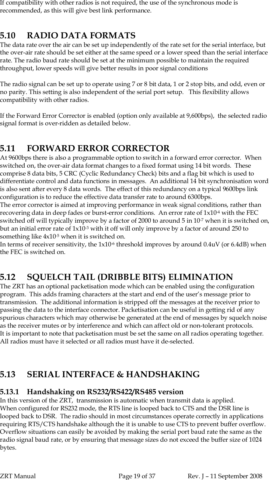 ZRT Manual Page 19 of 37 Rev. J – 11 September 2008If compatibility with other radios is not required, the use of the synchronous mode isrecommended, as this will give best link performance.5.10 RADIO DATA FORMATSThe data rate over the air can be set up independently of the rate set for the serial interface, butthe over-air rate should be set either at the same speed or a lower speed than the serial interfacerate. The radio baud rate should be set at the minimum possible to maintain the requiredthroughput, lower speeds will give better results in poor signal conditionsThe radio signal can be set up to operate using 7 or 8 bit data, 1 or 2 stop bits, and odd, even orno parity. This setting is also independent of the serial port setup.   This flexibility allowscompatibility with other radios.If the Forward Error Corrector is enabled (option only available at 9,600bps),  the selected radiosignal format is over-ridden as detailed below.5.11 FORWARD ERROR CORRECTORAt 9600bps there is also a programmable option to switch in a forward error corrector.  Whenswitched on, the over-air data format changes to a fixed format using 14 bit words.  Thesecomprise 8 data bits, 5 CRC (Cyclic Redundancy Check) bits and a flag bit which is used todifferentiate control and data functions in messages.  An additional 14 bit synchronisation wordis also sent after every 8 data words.  The effect of this redundancy on a typical 9600bps linkconfiguration is to reduce the effective data transfer rate to around 6300bps.The error corrector is aimed at improving performance in weak signal conditions, rather thanrecovering data in deep fades or burst-error conditions.  An error rate of 1x10-4 with the FECswitched off will typically improve by a factor of 2000 to around 5 in 10-7 when it is switched on,but an initial error rate of 1x10-3 with it off will only improve by a factor of around 250 tosomething like 4x10-5 when it is switched on.In terms of receiver sensitivity, the 1x10-6 threshold improves by around 0.4uV (or 6.4dB) whenthe FEC is switched on.5.12 SQUELCH TAIL (DRIBBLE BITS) ELIMINATIONThe ZRT has an optional packetisation mode which can be enabled using the configurationprogram.  This adds framing characters at the start and end of the user’s message prior totransmission.  The additional information is stripped off the messages at the receiver prior topassing the data to the interface connector. Packetisation can be useful in getting rid of anyspurious characters which may otherwise be generated at the end of messages by squelch noiseas the receiver mutes or by interference and which can affect old or non-tolerant protocols.It is important to note that packetisation must be set the same on all radios operating together.All radios must have it selected or all radios must have it de-selected.5.13 SERIAL INTERFACE &amp; HANDSHAKING5.13.1 Handshaking on RS232/RS422/RS485 versionIn this version of the ZRT,  transmission is automatic when transmit data is applied.When configured for RS232 mode, the RTS line is looped back to CTS and the DSR line islooped back to DSR.  The radio should in most circumstances operate correctly in applicationsrequiring RTS/CTS handshake although the it is unable to use CTS to prevent buffer overflow.Overflow situations can easily be avoided by making the serial port baud rate the same as theradio signal baud rate, or by ensuring that message sizes do not exceed the buffer size of 1024bytes.