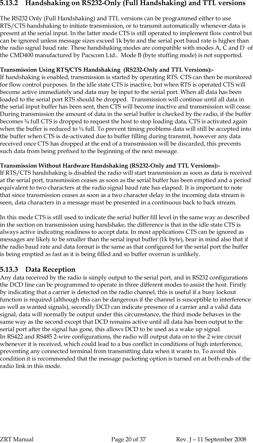 ZRT Manual Page 20 of 37 Rev. J – 11 September 20085.13.2 Handshaking on RS232-Only (Full Handshaking) and TTL versionsThe RS232 Only (Full Handshaking) and TTL versions can be programmed either to useRTS/CTS handshaking to initiate transmission, or to transmit automatically whenever data ispresent at the serial input. In the latter mode CTS is still operated to implement flow control butcan be ignored unless message sizes exceed 1k byte and the serial port baud rate is higher thanthe radio signal baud rate. These handshaking modes are compatible with modes A, C and D  ofthe CMD400 manufactured by Pacscom Ltd..  Mode B (byte stuffing mode) is not supported.Transmission Using RTS/CTS Handshaking  (RS232-Only and TTL Versions):-If handshaking is enabled, transmission is started by operating RTS. CTS can then be monitoredfor flow control purposes. In the idle state CTS is inactive, but when RTS is operated CTS willbecome active immediately and data may be input to the serial port. When all data has beenloaded to the serial port RTS should be dropped.  Transmission will continue until all data inthe serial input buffer has been sent, then CTS will become inactive and transmission will cease.During transmission the amount of data in the serial buffer is checked by the radio, if the bufferbecomes ¾ full CTS is dropped to request the host to stop loading data, CTS is activated againwhen the buffer is reduced to ¼ full. To prevent timing problems data will still be accepted intothe buffer when CTS is de-activated due to buffer filling during transmit, however any datareceived once CTS has dropped at the end of a transmission will be discarded, this preventssuch data from being prefixed to the beginning of the next message.Transmission Without Hardware Handshaking (RS232-Only and TTL Versions):-If RTS/CTS handshaking is disabled the radio will start transmission as soon as data is receivedat the serial port, transmission ceases as soon as the serial buffer has been emptied and a periodequivalent to two characters at the radio signal baud rate has elapsed. It is important to notethat since transmission ceases as soon as a two character delay in the incoming data stream isseen, data characters in a message must be presented in a continuous back to back stream.In this mode CTS is still used to indicate the serial buffer fill level in the same way as describedin the section on transmission using handshake, the difference is that in the idle state CTS isalways active indicating readiness to accept data. In most applications CTS can be ignored asmessages are likely to be smaller than the serial input buffer (1k byte), bear in mind also that ifthe radio baud rate and data format is the same as that configured for the serial port the bufferis being emptied as fast as it is being filled and so buffer overrun is unlikely.5.13.3 Data ReceptionAny data received by the radio is simply output to the serial port, and in RS232 configurationsthe DCD line can be programmed to operate in three different modes to assist the host. Firstlyby indicating that a carrier is detected on the radio channel, this is useful if a busy lockoutfunction is required (although this can be dangerous if the channel is susceptible to interferenceas well as wanted signals), secondly DCD can indicate presence of a carrier and a valid datasignal, data will normally be output under this circumstance, the third mode behaves in thesame way as the second except that DCD remains active until all data has been output to theserial port after the signal has gone, this allows DCD to be used as a wake up signal.In RS422 and RS485 2-wire configurations, the radio will output data on to the 2 wire circuitwhenever it is received, which could lead to a bus conflict in conditions of high interference,preventing any connected terminal from transmitting data when it wants to. To avoid thiscondition it is recommended that the message packeting option is turned on at both ends of theradio link in this mode.