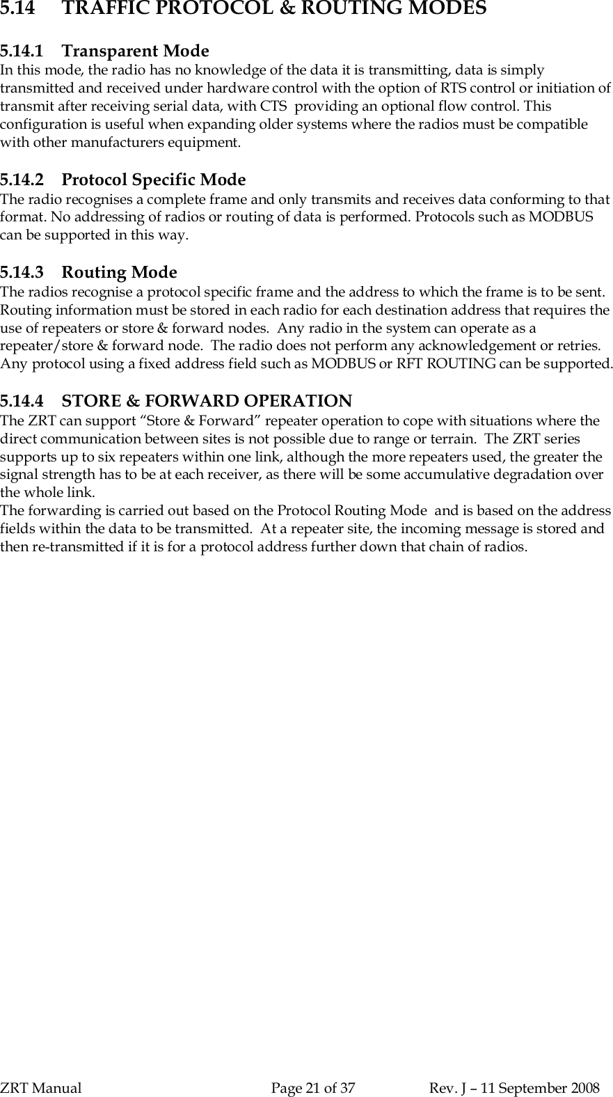 ZRT Manual Page 21 of 37 Rev. J – 11 September 20085.14 TRAFFIC PROTOCOL &amp; ROUTING MODES5.14.1 Transparent ModeIn this mode, the radio has no knowledge of the data it is transmitting, data is simplytransmitted and received under hardware control with the option of RTS control or initiation oftransmit after receiving serial data, with CTS  providing an optional flow control. Thisconfiguration is useful when expanding older systems where the radios must be compatiblewith other manufacturers equipment.5.14.2 Protocol Specific ModeThe radio recognises a complete frame and only transmits and receives data conforming to thatformat. No addressing of radios or routing of data is performed. Protocols such as MODBUScan be supported in this way.5.14.3 Routing ModeThe radios recognise a protocol specific frame and the address to which the frame is to be sent.Routing information must be stored in each radio for each destination address that requires theuse of repeaters or store &amp; forward nodes.  Any radio in the system can operate as arepeater/store &amp; forward node.  The radio does not perform any acknowledgement or retries.Any protocol using a fixed address field such as MODBUS or RFT ROUTING can be supported.5.14.4 STORE &amp; FORWARD OPERATIONThe ZRT can support “Store &amp; Forward” repeater operation to cope with situations where thedirect communication between sites is not possible due to range or terrain.  The ZRT seriessupports up to six repeaters within one link, although the more repeaters used, the greater thesignal strength has to be at each receiver, as there will be some accumulative degradation overthe whole link.The forwarding is carried out based on the Protocol Routing Mode  and is based on the addressfields within the data to be transmitted.  At a repeater site, the incoming message is stored andthen re-transmitted if it is for a protocol address further down that chain of radios.