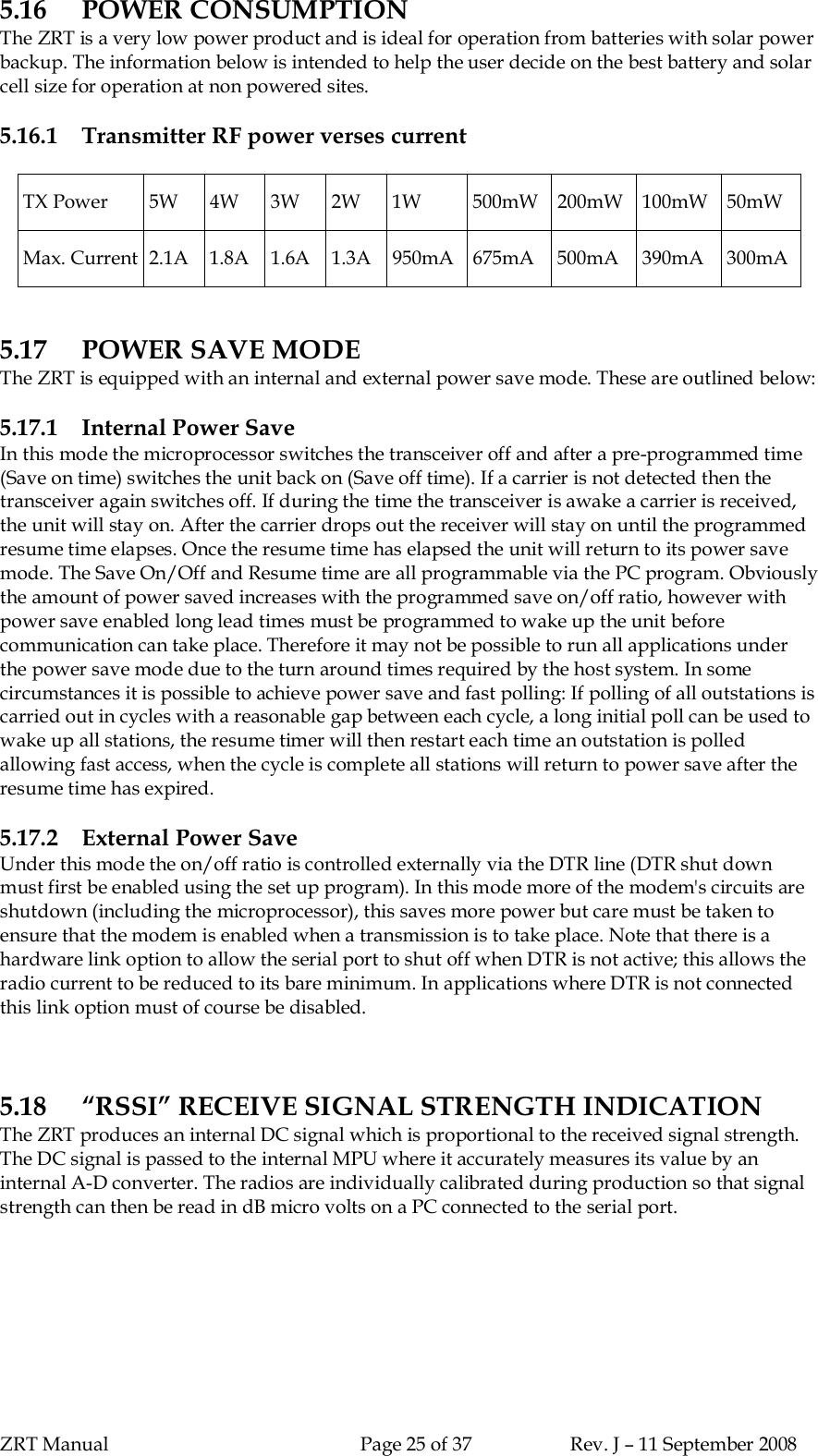 ZRT Manual Page 25 of 37 Rev. J – 11 September 20085.16 POWER CONSUMPTIONThe ZRT is a very low power product and is ideal for operation from batteries with solar powerbackup. The information below is intended to help the user decide on the best battery and solarcell size for operation at non powered sites.5.16.1 Transmitter RF power verses currentTX Power 5W 4W 3W 2W 1W 500mW 200mW 100mW 50mWMax. Current 2.1A 1.8A 1.6A 1.3A 950mA 675mA 500mA 390mA 300mA5.17 POWER SAVE MODEThe ZRT is equipped with an internal and external power save mode. These are outlined below:5.17.1 Internal Power SaveIn this mode the microprocessor switches the transceiver off and after a pre-programmed time(Save on time) switches the unit back on (Save off time). If a carrier is not detected then thetransceiver again switches off. If during the time the transceiver is awake a carrier is received,the unit will stay on. After the carrier drops out the receiver will stay on until the programmedresume time elapses. Once the resume time has elapsed the unit will return to its power savemode. The Save On/Off and Resume time are all programmable via the PC program. Obviouslythe amount of power saved increases with the programmed save on/off ratio, however withpower save enabled long lead times must be programmed to wake up the unit beforecommunication can take place. Therefore it may not be possible to run all applications underthe power save mode due to the turn around times required by the host system. In somecircumstances it is possible to achieve power save and fast polling: If polling of all outstations iscarried out in cycles with a reasonable gap between each cycle, a long initial poll can be used towake up all stations, the resume timer will then restart each time an outstation is polledallowing fast access, when the cycle is complete all stations will return to power save after theresume time has expired.5.17.2 External Power SaveUnder this mode the on/off ratio is controlled externally via the DTR line (DTR shut downmust first be enabled using the set up program). In this mode more of the modem&apos;s circuits areshutdown (including the microprocessor), this saves more power but care must be taken toensure that the modem is enabled when a transmission is to take place. Note that there is ahardware link option to allow the serial port to shut off when DTR is not active; this allows theradio current to be reduced to its bare minimum. In applications where DTR is not connectedthis link option must of course be disabled.5.18 “RSSI” RECEIVE SIGNAL STRENGTH INDICATIONThe ZRT produces an internal DC signal which is proportional to the received signal strength.The DC signal is passed to the internal MPU where it accurately measures its value by aninternal A-D converter. The radios are individually calibrated during production so that signalstrength can then be read in dB micro volts on a PC connected to the serial port.