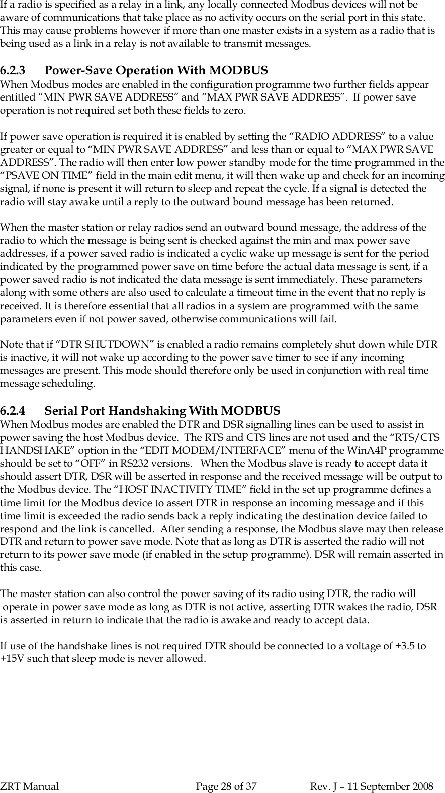 ZRT Manual Page 28 of 37 Rev. J – 11 September 2008If a radio is specified as a relay in a link, any locally connected Modbus devices will not beaware of communications that take place as no activity occurs on the serial port in this state.This may cause problems however if more than one master exists in a system as a radio that isbeing used as a link in a relay is not available to transmit messages.6.2.3 Power-Save Operation With MODBUSWhen Modbus modes are enabled in the configuration programme two further fields appearentitled “MIN PWR SAVE ADDRESS” and “MAX PWR SAVE ADDRESS”.  If power saveoperation is not required set both these fields to zero.If power save operation is required it is enabled by setting the “RADIO ADDRESS” to a valuegreater or equal to “MIN PWR SAVE ADDRESS” and less than or equal to “MAX PWR SAVEADDRESS”. The radio will then enter low power standby mode for the time programmed in the“PSAVE ON TIME” field in the main edit menu, it will then wake up and check for an incomingsignal, if none is present it will return to sleep and repeat the cycle. If a signal is detected theradio will stay awake until a reply to the outward bound message has been returned.When the master station or relay radios send an outward bound message, the address of theradio to which the message is being sent is checked against the min and max power saveaddresses, if a power saved radio is indicated a cyclic wake up message is sent for the periodindicated by the programmed power save on time before the actual data message is sent, if apower saved radio is not indicated the data message is sent immediately. These parametersalong with some others are also used to calculate a timeout time in the event that no reply isreceived. It is therefore essential that all radios in a system are programmed with the sameparameters even if not power saved, otherwise communications will fail.Note that if “DTR SHUTDOWN” is enabled a radio remains completely shut down while DTRis inactive, it will not wake up according to the power save timer to see if any incomingmessages are present. This mode should therefore only be used in conjunction with real timemessage scheduling.6.2.4 Serial Port Handshaking With MODBUSWhen Modbus modes are enabled the DTR and DSR signalling lines can be used to assist inpower saving the host Modbus device.  The RTS and CTS lines are not used and the “RTS/CTSHANDSHAKE” option in the “EDIT MODEM/INTERFACE” menu of the WinA4P programmeshould be set to “OFF” in RS232 versions.   When the Modbus slave is ready to accept data itshould assert DTR, DSR will be asserted in response and the received message will be output tothe Modbus device. The “HOST INACTIVITY TIME” field in the set up programme defines atime limit for the Modbus device to assert DTR in response an incoming message and if thistime limit is exceeded the radio sends back a reply indicating the destination device failed torespond and the link is cancelled.  After sending a response, the Modbus slave may then releaseDTR and return to power save mode. Note that as long as DTR is asserted the radio will notreturn to its power save mode (if enabled in the setup programme). DSR will remain asserted inthis case.The master station can also control the power saving of its radio using DTR, the radio will operate in power save mode as long as DTR is not active, asserting DTR wakes the radio, DSRis asserted in return to indicate that the radio is awake and ready to accept data.If use of the handshake lines is not required DTR should be connected to a voltage of +3.5 to+15V such that sleep mode is never allowed.