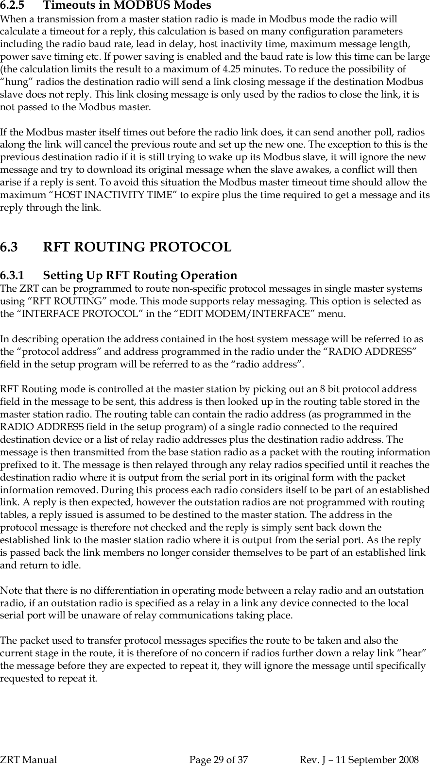 ZRT Manual Page 29 of 37 Rev. J – 11 September 20086.2.5 Timeouts in MODBUS ModesWhen a transmission from a master station radio is made in Modbus mode the radio willcalculate a timeout for a reply, this calculation is based on many configuration parametersincluding the radio baud rate, lead in delay, host inactivity time, maximum message length,power save timing etc. If power saving is enabled and the baud rate is low this time can be large(the calculation limits the result to a maximum of 4.25 minutes. To reduce the possibility of“hung” radios the destination radio will send a link closing message if the destination Modbusslave does not reply. This link closing message is only used by the radios to close the link, it isnot passed to the Modbus master.If the Modbus master itself times out before the radio link does, it can send another poll, radiosalong the link will cancel the previous route and set up the new one. The exception to this is theprevious destination radio if it is still trying to wake up its Modbus slave, it will ignore the newmessage and try to download its original message when the slave awakes, a conflict will thenarise if a reply is sent. To avoid this situation the Modbus master timeout time should allow themaximum “HOST INACTIVITY TIME” to expire plus the time required to get a message and itsreply through the link.6.3 RFT ROUTING PROTOCOL6.3.1 Setting Up RFT Routing OperationThe ZRT can be programmed to route non-specific protocol messages in single master systemsusing “RFT ROUTING” mode. This mode supports relay messaging. This option is selected asthe “INTERFACE PROTOCOL” in the “EDIT MODEM/INTERFACE” menu.In describing operation the address contained in the host system message will be referred to asthe “protocol address” and address programmed in the radio under the “RADIO ADDRESS”field in the setup program will be referred to as the “radio address”.RFT Routing mode is controlled at the master station by picking out an 8 bit protocol addressfield in the message to be sent, this address is then looked up in the routing table stored in themaster station radio. The routing table can contain the radio address (as programmed in theRADIO ADDRESS field in the setup program) of a single radio connected to the requireddestination device or a list of relay radio addresses plus the destination radio address. Themessage is then transmitted from the base station radio as a packet with the routing informationprefixed to it. The message is then relayed through any relay radios specified until it reaches thedestination radio where it is output from the serial port in its original form with the packetinformation removed. During this process each radio considers itself to be part of an establishedlink. A reply is then expected, however the outstation radios are not programmed with routingtables, a reply issued is assumed to be destined to the master station. The address in theprotocol message is therefore not checked and the reply is simply sent back down theestablished link to the master station radio where it is output from the serial port. As the replyis passed back the link members no longer consider themselves to be part of an established linkand return to idle.Note that there is no differentiation in operating mode between a relay radio and an outstationradio, if an outstation radio is specified as a relay in a link any device connected to the localserial port will be unaware of relay communications taking place.The packet used to transfer protocol messages specifies the route to be taken and also thecurrent stage in the route, it is therefore of no concern if radios further down a relay link “hear”the message before they are expected to repeat it, they will ignore the message until specificallyrequested to repeat it.