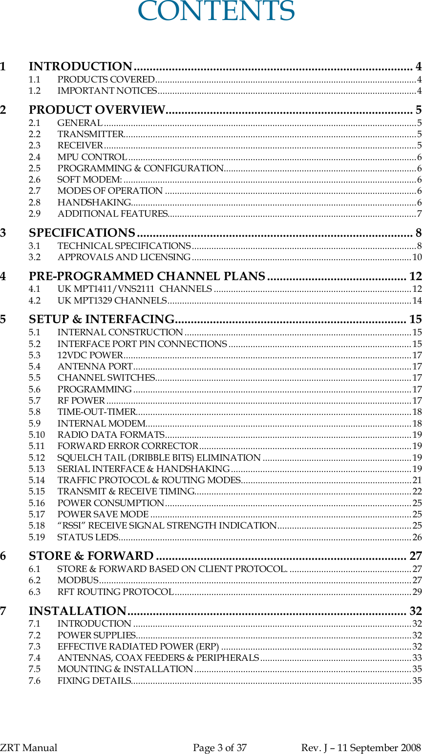 ZRT Manual Page 3 of 37 Rev. J – 11 September 2008CONTENTS1INTRODUCTION........................................................................................ 41.1 PRODUCTS COVERED...........................................................................................................41.2 IMPORTANT NOTICES..........................................................................................................42 PRODUCT OVERVIEW.............................................................................. 52.1 GENERAL ................................................................................................................................52.2 TRANSMITTER........................................................................................................................52.3 RECEIVER................................................................................................................................52.4 MPU CONTROL......................................................................................................................62.5 PROGRAMMING &amp; CONFIGURATION...............................................................................62.6 SOFT MODEM: ........................................................................................................................62.7 MODES OF OPERATION .......................................................................................................62.8 HANDSHAKING.....................................................................................................................62.9 ADDITIONAL FEATURES......................................................................................................73SPECIFICATIONS ....................................................................................... 83.1 TECHNICAL SPECIFICATIONS............................................................................................83.2 APPROVALS AND LICENSING..........................................................................................104PRE-PROGRAMMED CHANNEL PLANS............................................ 124.1 UK MPT1411/VNS2111  CHANNELS .................................................................................124.2 UK MPT1329 CHANNELS....................................................................................................145SETUP &amp; INTERFACING......................................................................... 155.1 INTERNAL CONSTRUCTION.............................................................................................155.2 INTERFACE PORT PIN CONNECTIONS ...........................................................................155.3 12VDC POWER......................................................................................................................175.4 ANTENNA PORT..................................................................................................................175.5 CHANNEL SWITCHES.........................................................................................................175.6 PROGRAMMING ..................................................................................................................175.7 RF POWER .............................................................................................................................175.8 TIME-OUT-TIMER.................................................................................................................185.9 INTERNAL MODEM.............................................................................................................185.10 RADIO DATA FORMATS.....................................................................................................195.11 FORWARD ERROR CORRECTOR.......................................................................................195.12 SQUELCH TAIL (DRIBBLE BITS) ELIMINATION .............................................................195.13 SERIAL INTERFACE &amp; HANDSHAKING..........................................................................195.14 TRAFFIC PROTOCOL &amp; ROUTING MODES......................................................................215.15 TRANSMIT &amp; RECEIVE TIMING.........................................................................................225.16 POWER CONSUMPTION.....................................................................................................255.17 POWER SAVE MODE ........................................................................................................... 255.18 “RSSI” RECEIVE SIGNAL STRENGTH INDICATION.......................................................255.19 STATUS LEDS........................................................................................................................ 266STORE &amp; FORWARD ............................................................................... 276.1 STORE &amp; FORWARD BASED ON CLIENT PROTOCOL. .................................................. 276.2 MODBUS................................................................................................................................276.3 RFT ROUTING PROTOCOL.................................................................................................297 INSTALLATION........................................................................................ 327.1 INTRODUCTION ..................................................................................................................327.2 POWER SUPPLIES.................................................................................................................327.3 EFFECTIVE RADIATED POWER (ERP) .............................................................................. 327.4 ANTENNAS, COAX FEEDERS &amp; PERIPHERALS..............................................................337.5 MOUNTING &amp; INSTALLATION.........................................................................................357.6 FIXING DETAILS...................................................................................................................35