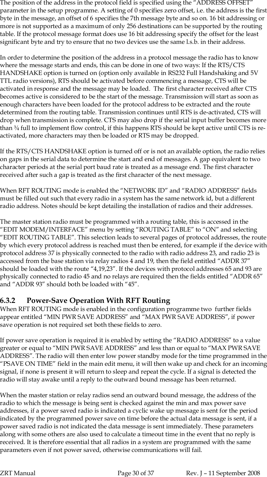 ZRT Manual Page 30 of 37 Rev. J – 11 September 2008The position of the address in the protocol field is specified using the “ADDRESS OFFSET”parameter in the setup programme. A setting of 0 specifies zero offset, i.e. the address is the firstbyte in the message, an offset of 6 specifies the 7th message byte and so on. 16 bit addressing ormore is not supported as a maximum of only 256 destinations can be supported by the routingtable. If the protocol message format does use 16 bit addressing specify the offset for the leastsignificant byte and try to ensure that no two devices use the same l.s.b. in their address.In order to determine the position of the address in a protocol message the radio has to knowwhere the message starts and ends, this can be done in one of two ways: If the RTS/CTSHANDSHAKE option is turned on (option only available in RS232 Full Handshaking and 5VTTL radio versions), RTS should be activated before commencing a message, CTS will beactivated in response and the message may be loaded.  The first character received after CTSbecomes active is considered to be the start of the message. Transmission will start as soon asenough characters have been loaded for the protocol address to be extracted and the routedetermined from the routing table. Transmission continues until RTS is de-activated, CTS willdrop when transmission is complete. CTS may also drop if the serial input buffer becomes morethan ¾ full to implement flow control, if this happens RTS should be kept active until CTS is re-activated, more characters may then be loaded or RTS may be dropped.If the RTS/CTS HANDSHAKE option is turned off or is not an available option, the radio relieson gaps in the serial data to determine the start and end of messages. A gap equivalent to twocharacter periods at the serial port baud rate is treated as a message end. The first characterreceived after such a gap is treated as the first character of the next message.When RFT ROUTING mode is enabled the “NETWORK ID” and “RADIO ADDRESS” fieldsmust be filled out such that every radio in a system has the same network id, but a differentradio address. Notes should be kept detailing the installation of radios and their addresses.The master station radio must be programmed with a routing table, this is accessed in the“EDIT MODEM/INTERFACE” menu by setting “ROUTING TABLE” to “ON” and selecting“EDIT ROUTING TABLE”. This selection leads to several pages of protocol addresses, the routeby which every protocol address is reached must then be entered, for example if the device withprotocol address 37 is physically connected to the radio with radio address 23, and radio 23 isaccessed from the base station via relay radios 4 and 19, then the field entitled “ADDR 37”should be loaded with the route “4,19,23”. If the devices with protocol addresses 65 and 93 arephysically connected to radio 45 and no relays are required then the fields entitled “ADDR 65”and “ADDR 93” should both be loaded with “45”.6.3.2 Power-Save Operation With RFT RoutingWhen RFT ROUTING mode is enabled in the configuration programme two  further fieldsappear entitled “MIN PWR SAVE ADDRESS” and “MAX PWR SAVE ADDRESS”, if powersave operation is not required set both these fields to zero.If power save operation is required it is enabled by setting the “RADIO ADDRESS” to a valuegreater or equal to “MIN PWR SAVE ADDRESS” and less than or equal to “MAX PWR SAVEADDRESS”. The radio will then enter low power standby mode for the time programmed in the“PSAVE ON TIME” field in the main edit menu, it will then wake up and check for an incomingsignal, if none is present it will return to sleep and repeat the cycle. If a signal is detected theradio will stay awake until a reply to the outward bound message has been returned.When the master station or relay radios send an outward bound message, the address of theradio to which the message is being sent is checked against the min and max power saveaddresses, if a power saved radio is indicated a cyclic wake up message is sent for the periodindicated by the programmed power save on time before the actual data message is sent, if apower saved radio is not indicated the data message is sent immediately. These parametersalong with some others are also used to calculate a timeout time in the event that no reply isreceived. It is therefore essential that all radios in a system are programmed with the sameparameters even if not power saved, otherwise communications will fail.