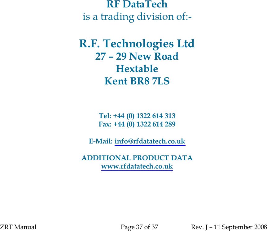 ZRT Manual Page 37 of 37 Rev. J – 11 September 2008RF DataTechis a trading division of:-R.F. Technologies Ltd27 – 29 New RoadHextableKent BR8 7LSTel: +44 (0) 1322 614 313Fax: +44 (0) 1322 614 289E-Mail: info@rfdatatech.co.ukADDITIONAL PRODUCT DATAwww.rfdatatech.co.uk