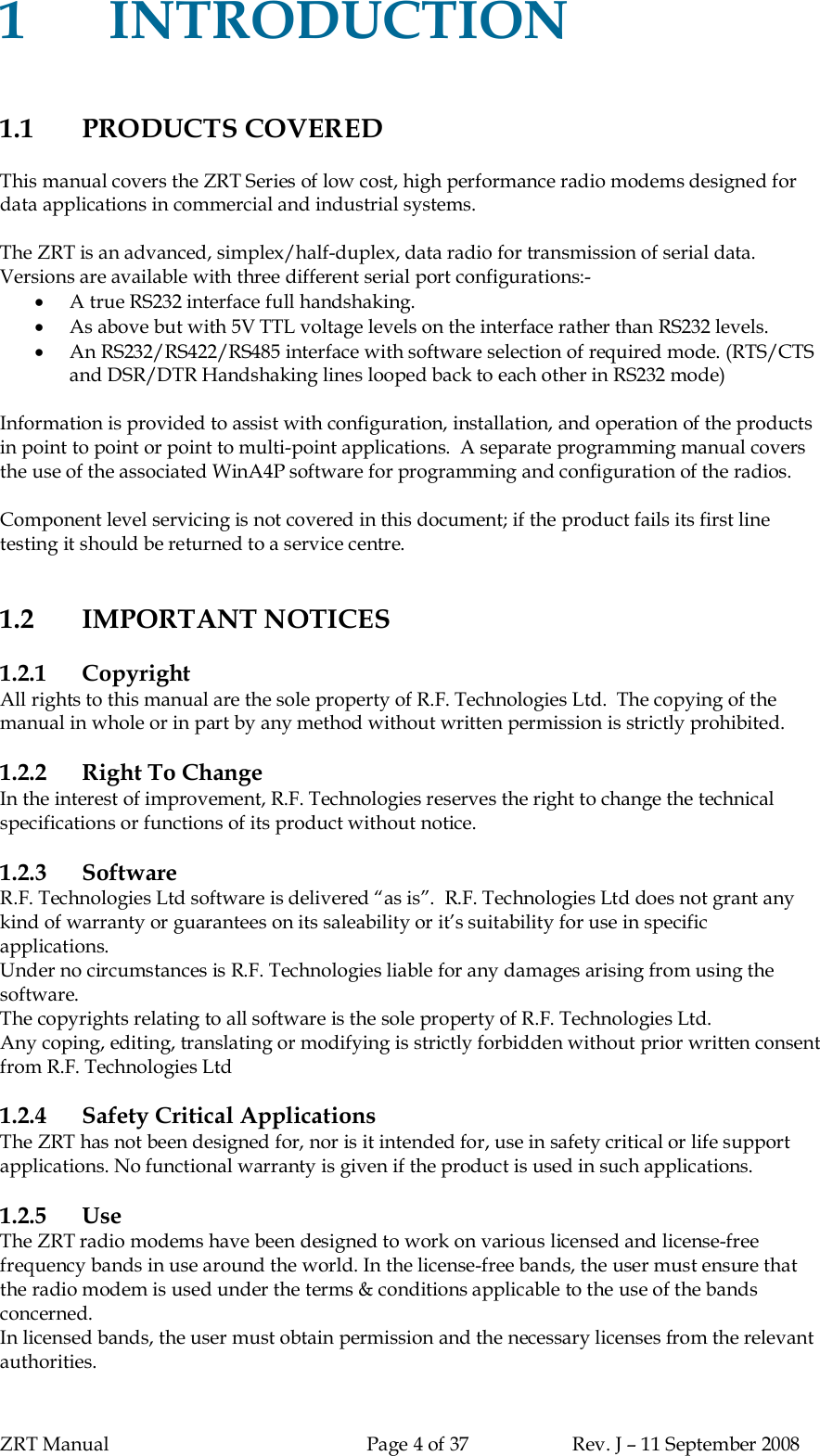 ZRT Manual Page 4 of 37 Rev. J – 11 September 20081INTRODUCTION1.1 PRODUCTS COVEREDThis manual covers the ZRT Series of low cost, high performance radio modems designed fordata applications in commercial and industrial systems.The ZRT is an advanced, simplex/half-duplex, data radio for transmission of serial data.Versions are available with three different serial port configurations:-A true RS232 interface full handshaking.As above but with 5V TTL voltage levels on the interface rather than RS232 levels.An RS232/RS422/RS485 interface with software selection of required mode. (RTS/CTSand DSR/DTR Handshaking lines looped back to each other in RS232 mode)Information is provided to assist with configuration, installation, and operation of the productsin point to point or point to multi-point applications.  A separate programming manual coversthe use of the associated WinA4P software for programming and configuration of the radios.Component level servicing is not covered in this document; if the product fails its first linetesting it should be returned to a service centre.1.2 IMPORTANT NOTICES1.2.1 CopyrightAll rights to this manual are the sole property of R.F. Technologies Ltd.  The copying of themanual in whole or in part by any method without written permission is strictly prohibited.1.2.2 Right To ChangeIn the interest of improvement, R.F. Technologies reserves the right to change the technicalspecifications or functions of its product without notice.1.2.3 SoftwareR.F. Technologies Ltd software is delivered “as is”.  R.F. Technologies Ltd does not grant anykind of warranty or guarantees on its saleability or it’s suitability for use in specificapplications.Under no circumstances is R.F. Technologies liable for any damages arising from using thesoftware.The copyrights relating to all software is the sole property of R.F. Technologies Ltd.Any coping, editing, translating or modifying is strictly forbidden without prior written consentfrom R.F. Technologies Ltd1.2.4 Safety Critical ApplicationsThe ZRT has not been designed for, nor is it intended for, use in safety critical or life supportapplications. No functional warranty is given if the product is used in such applications.1.2.5 UseThe ZRT radio modems have been designed to work on various licensed and license-freefrequency bands in use around the world. In the license-free bands, the user must ensure thatthe radio modem is used under the terms &amp; conditions applicable to the use of the bandsconcerned.In licensed bands, the user must obtain permission and the necessary licenses from the relevantauthorities.