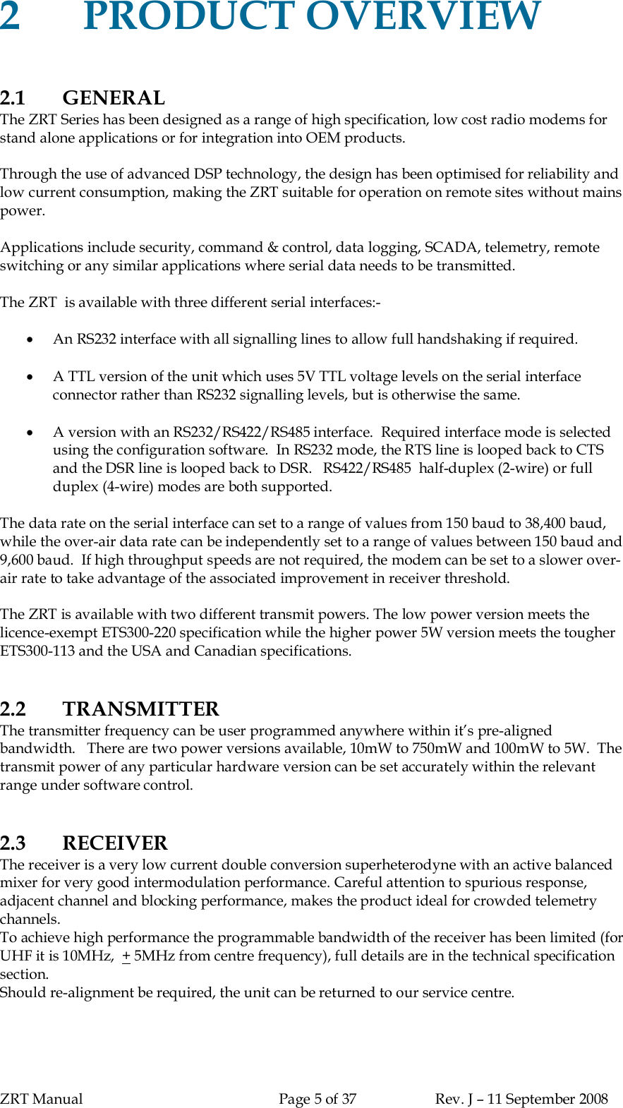 ZRT Manual Page 5 of 37 Rev. J – 11 September 20082PRODUCT OVERVIEW2.1 GENERALThe ZRT Series has been designed as a range of high specification, low cost radio modems forstand alone applications or for integration into OEM products.Through the use of advanced DSP technology, the design has been optimised for reliability andlow current consumption, making the ZRT suitable for operation on remote sites without mainspower.Applications include security, command &amp; control, data logging, SCADA, telemetry, remoteswitching or any similar applications where serial data needs to be transmitted.The ZRT  is available with three different serial interfaces:-An RS232 interface with all signalling lines to allow full handshaking if required.A TTL version of the unit which uses 5V TTL voltage levels on the serial interfaceconnector rather than RS232 signalling levels, but is otherwise the same.A version with an RS232/RS422/RS485 interface.  Required interface mode is selectedusing the configuration software.  In RS232 mode, the RTS line is looped back to CTSand the DSR line is looped back to DSR.   RS422/RS485  half-duplex (2-wire) or fullduplex (4-wire) modes are both supported.The data rate on the serial interface can set to a range of values from 150 baud to 38,400 baud,while the over-air data rate can be independently set to a range of values between 150 baud and9,600 baud.  If high throughput speeds are not required, the modem can be set to a slower over-air rate to take advantage of the associated improvement in receiver threshold.The ZRT is available with two different transmit powers. The low power version meets thelicence-exempt ETS300-220 specification while the higher power 5W version meets the tougherETS300-113 and the USA and Canadian specifications.2.2 TRANSMITTERThe transmitter frequency can be user programmed anywhere within it’s pre-alignedbandwidth.   There are two power versions available, 10mW to 750mW and 100mW to 5W.  Thetransmit power of any particular hardware version can be set accurately within the relevantrange under software control.2.3 RECEIVERThe receiver is a very low current double conversion superheterodyne with an active balancedmixer for very good intermodulation performance. Careful attention to spurious response,adjacent channel and blocking performance, makes the product ideal for crowded telemetrychannels.To achieve high performance the programmable bandwidth of the receiver has been limited (forUHF it is 10MHz,  + 5MHz from centre frequency), full details are in the technical specificationsection.Should re-alignment be required, the unit can be returned to our service centre.