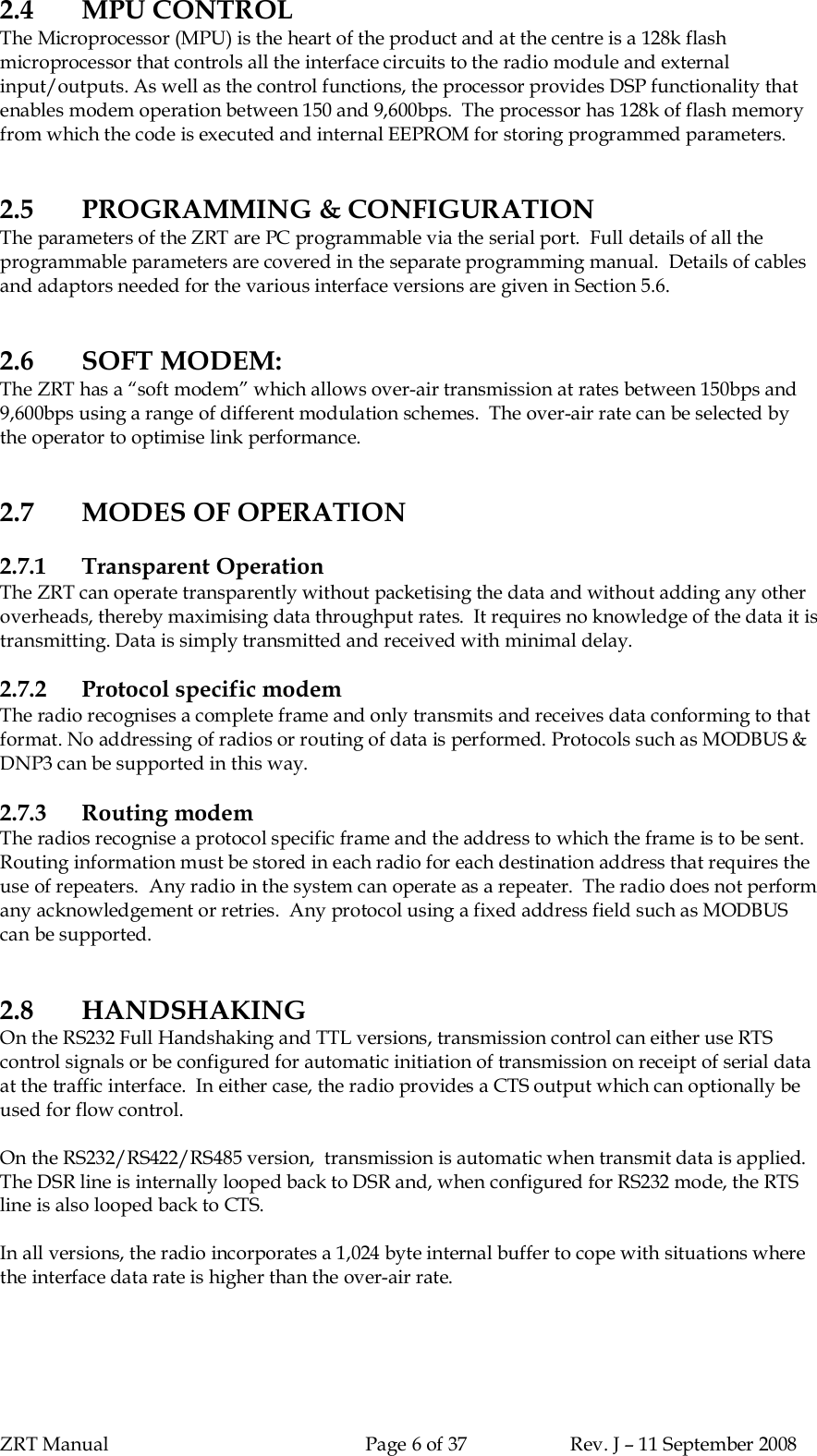 ZRT Manual Page 6 of 37 Rev. J – 11 September 20082.4 MPU CONTROLThe Microprocessor (MPU) is the heart of the product and at the centre is a 128k flashmicroprocessor that controls all the interface circuits to the radio module and externalinput/outputs. As well as the control functions, the processor provides DSP functionality thatenables modem operation between 150 and 9,600bps.  The processor has 128k of flash memoryfrom which the code is executed and internal EEPROM for storing programmed parameters.2.5 PROGRAMMING &amp; CONFIGURATIONThe parameters of the ZRT are PC programmable via the serial port.  Full details of all theprogrammable parameters are covered in the separate programming manual.  Details of cablesand adaptors needed for the various interface versions are given in Section 5.6.2.6 SOFT MODEM:The ZRT has a “soft modem” which allows over-air transmission at rates between 150bps and9,600bps using a range of different modulation schemes.  The over-air rate can be selected bythe operator to optimise link performance.2.7 MODES OF OPERATION2.7.1 Transparent OperationThe ZRT can operate transparently without packetising the data and without adding any otheroverheads, thereby maximising data throughput rates.  It requires no knowledge of the data it istransmitting. Data is simply transmitted and received with minimal delay.2.7.2 Protocol specific modemThe radio recognises a complete frame and only transmits and receives data conforming to thatformat. No addressing of radios or routing of data is performed. Protocols such as MODBUS &amp;DNP3 can be supported in this way.2.7.3 Routing modemThe radios recognise a protocol specific frame and the address to which the frame is to be sent.Routing information must be stored in each radio for each destination address that requires theuse of repeaters.  Any radio in the system can operate as a repeater.  The radio does not performany acknowledgement or retries.  Any protocol using a fixed address field such as MODBUScan be supported.2.8 HANDSHAKINGOn the RS232 Full Handshaking and TTL versions, transmission control can either use RTScontrol signals or be configured for automatic initiation of transmission on receipt of serial dataat the traffic interface.  In either case, the radio provides a CTS output which can optionally beused for flow control.On the RS232/RS422/RS485 version,  transmission is automatic when transmit data is applied.The DSR line is internally looped back to DSR and, when configured for RS232 mode, the RTSline is also looped back to CTS.In all versions, the radio incorporates a 1,024 byte internal buffer to cope with situations wherethe interface data rate is higher than the over-air rate.