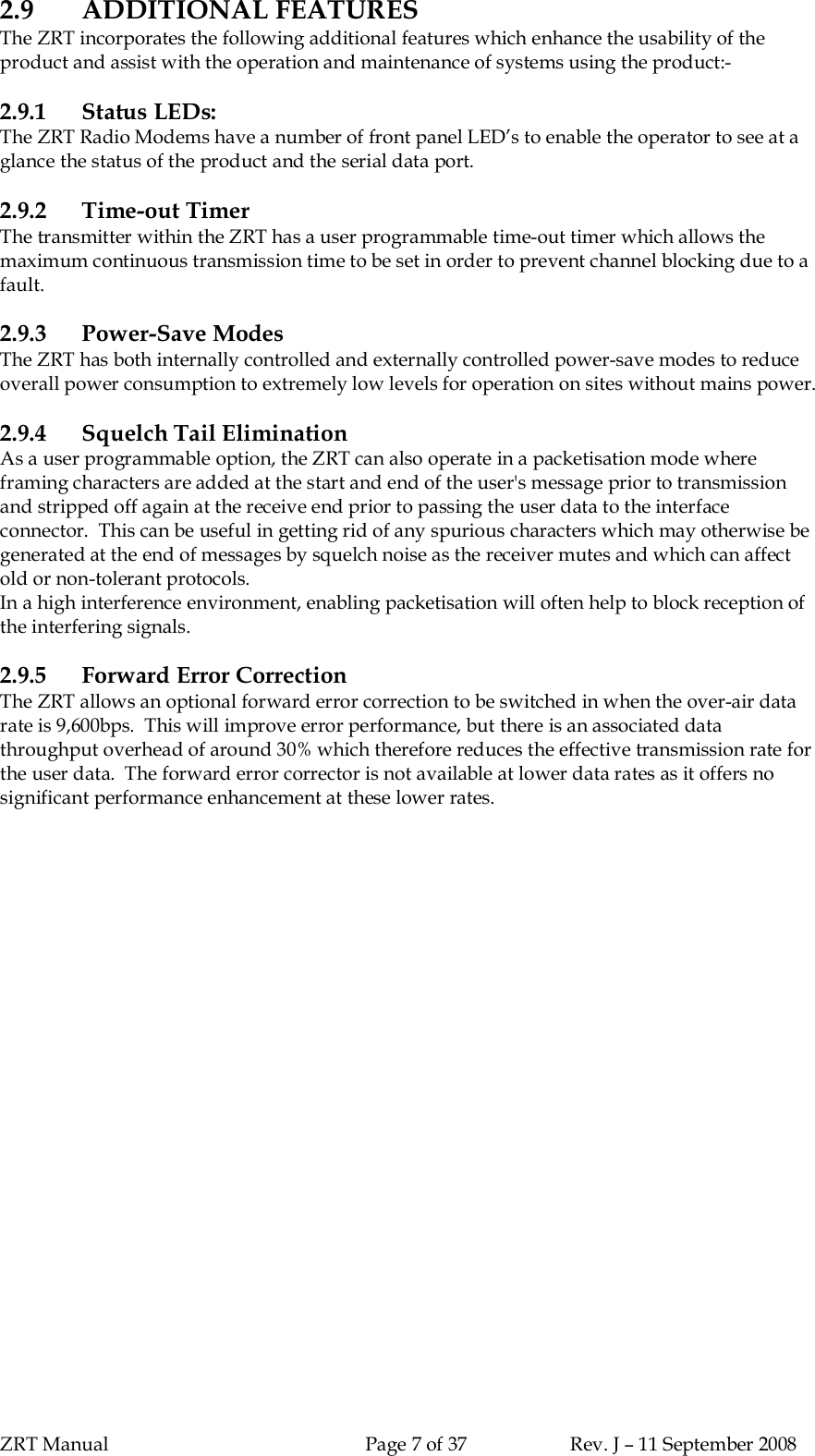 ZRT Manual Page 7 of 37 Rev. J – 11 September 20082.9 ADDITIONAL FEATURESThe ZRT incorporates the following additional features which enhance the usability of theproduct and assist with the operation and maintenance of systems using the product:-2.9.1 Status LEDs:The ZRT Radio Modems have a number of front panel LED’s to enable the operator to see at aglance the status of the product and the serial data port.2.9.2 Time-out TimerThe transmitter within the ZRT has a user programmable time-out timer which allows themaximum continuous transmission time to be set in order to prevent channel blocking due to afault.2.9.3 Power-Save ModesThe ZRT has both internally controlled and externally controlled power-save modes to reduceoverall power consumption to extremely low levels for operation on sites without mains power.2.9.4 Squelch Tail EliminationAs a user programmable option, the ZRT can also operate in a packetisation mode whereframing characters are added at the start and end of the user&apos;s message prior to transmissionand stripped off again at the receive end prior to passing the user data to the interfaceconnector.  This can be useful in getting rid of any spurious characters which may otherwise begenerated at the end of messages by squelch noise as the receiver mutes and which can affectold or non-tolerant protocols.In a high interference environment, enabling packetisation will often help to block reception ofthe interfering signals.2.9.5 Forward Error CorrectionThe ZRT allows an optional forward error correction to be switched in when the over-air datarate is 9,600bps.  This will improve error performance, but there is an associated datathroughput overhead of around 30% which therefore reduces the effective transmission rate forthe user data.  The forward error corrector is not available at lower data rates as it offers nosignificant performance enhancement at these lower rates.