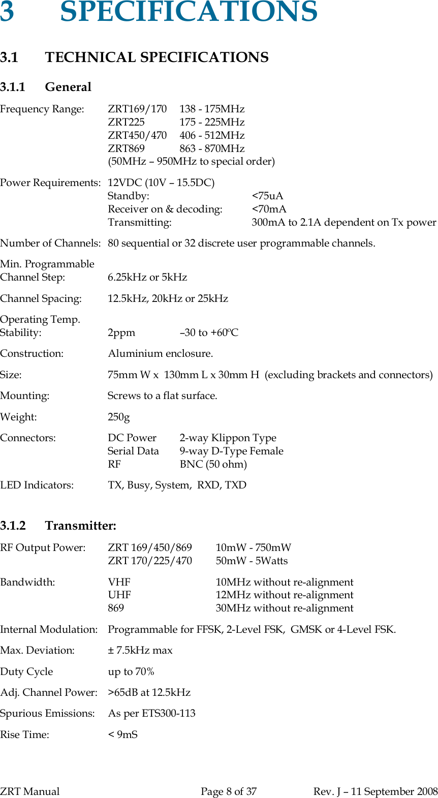 ZRT Manual Page 8 of 37 Rev. J – 11 September 20083SPECIFICATIONS3.1 TECHNICAL SPECIFICATIONS3.1.1 GeneralFrequency Range:   ZRT169/170  138 - 175MHzZRT225 175 - 225MHzZRT450/470   406 - 512MHzZRT869 863 - 870MHz(50MHz – 950MHz to special order)Power Requirements:  12VDC (10V – 15.5DC)Standby: &lt;75uAReceiver on &amp; decoding: &lt;70mATransmitting: 300mA to 2.1A dependent on Tx powerNumber of Channels:  80 sequential or 32 discrete user programmable channels.Min. ProgrammableChannel Step: 6.25kHz or 5kHzChannel Spacing: 12.5kHz, 20kHz or 25kHzOperating Temp.Stability: 2ppm –30 to +60ºCConstruction: Aluminium enclosure.Size: 75mm W x  130mm L x 30mm H  (excluding brackets and connectors)Mounting: Screws to a flat surface.Weight: 250gConnectors: DC Power 2-way Klippon TypeSerial Data  9-way D-Type FemaleRF BNC (50 ohm)LED Indicators: TX, Busy, System,  RXD, TXD3.1.2 Transmitter:RF Output Power:   ZRT 169/450/869 10mW - 750mWZRT 170/225/470 50mW - 5WattsBandwidth: VHF 10MHz without re-alignmentUHF 12MHz without re-alignment869 30MHz without re-alignmentInternal Modulation:   Programmable for FFSK, 2-Level FSK,  GMSK or 4-Level FSK.Max. Deviation: ± 7.5kHz maxDuty Cycle up to 70%Adj. Channel Power:  &gt;65dB at 12.5kHzSpurious Emissions:  As per ETS300-113Rise Time: &lt; 9mS