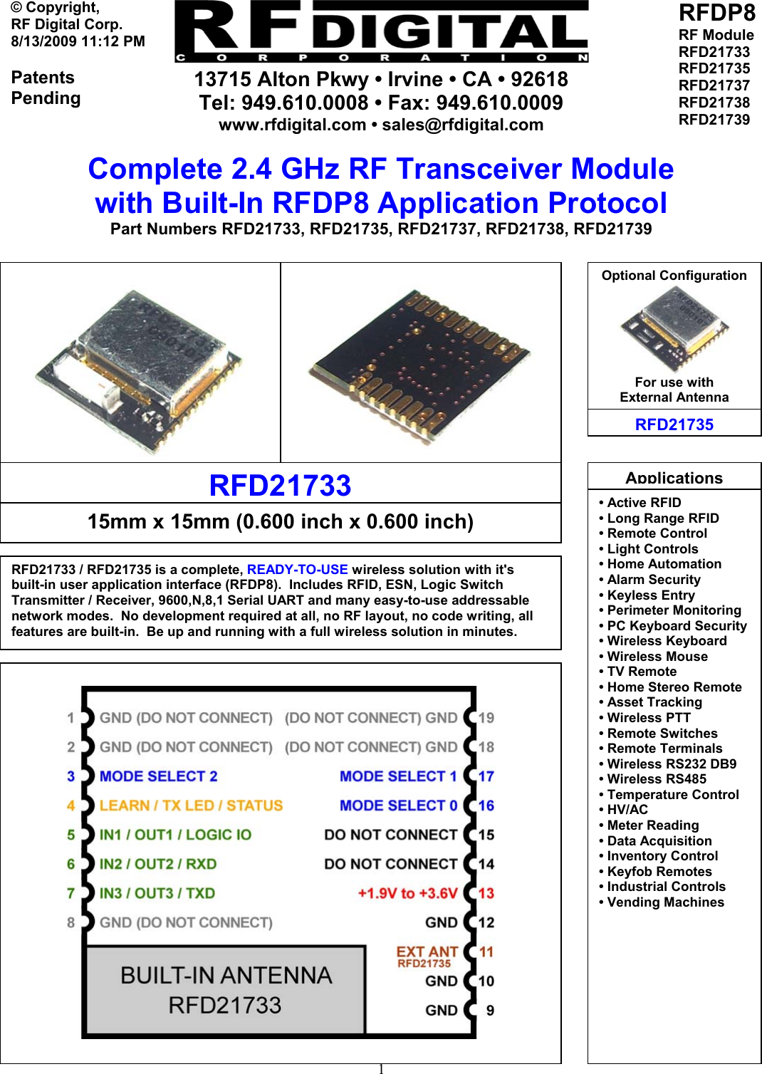     13715 Alton Pkwy • Irvine • CA • 92618 Tel: 949.610.0008 • Fax: 949.610.0009 www.rfdigital.com • sales@rfdigital.com   1© Copyright, RF Digital Corp.   8/13/2009 11:12 PM  Patents Pending RFDP8 RF Module RFD21733 RFD21735 RFD21737 RFD21738 RFD21739  Complete 2.4 GHz RF Transceiver Module with Built-In RFDP8 Application Protocol Part Numbers RFD21733, RFD21735, RFD21737, RFD21738, RFD21739                                                RFD21735Optional Configuration For use with External Antenna RFD21733  15mm x 15mm (0.600 inch x 0.600 inch) RFD21733 / RFD21735 is a complete, READY-TO-USE wireless solution with it&apos;s built-in user application interface (RFDP8).  Includes RFID, ESN, Logic Switch Transmitter / Receiver, 9600,N,8,1 Serial UART and many easy-to-use addressable network modes.  No development required at all, no RF layout, no code writing, all features are built-in.  Be up and running with a full wireless solution in minutes.   Applications• Active RFID• Long Range RFID • Remote Control • Light Controls • Home Automation • Alarm Security • Keyless Entry • Perimeter Monitoring • PC Keyboard Security• Wireless Keyboard • Wireless Mouse • TV Remote • Home Stereo Remote • Asset Tracking • Wireless PTT • Remote Switches • Remote Terminals • Wireless RS232 DB9 • Wireless RS485 • Temperature Control • HV/AC • Meter Reading • Data Acquisition   • Inventory Control • Keyfob Remotes • Industrial Controls • Vending Machines          