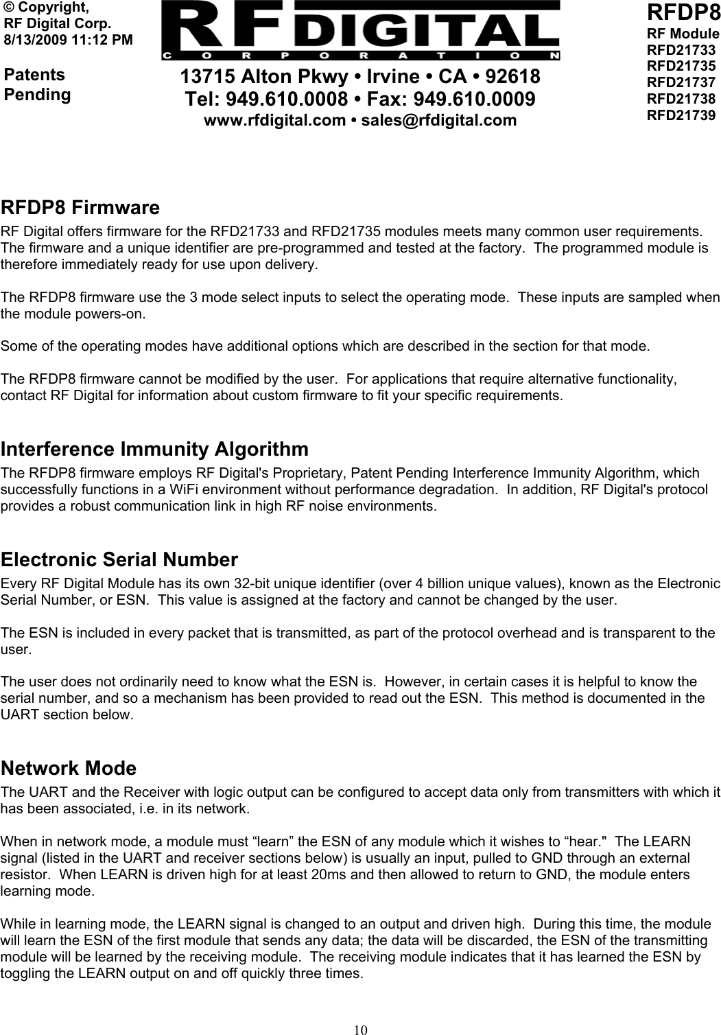     13715 Alton Pkwy • Irvine • CA • 92618 Tel: 949.610.0008 • Fax: 949.610.0009 www.rfdigital.com • sales@rfdigital.com   10© Copyright, RF Digital Corp.   8/13/2009 11:12 PM  Patents Pending RFDP8 RF Module RFD21733 RFD21735 RFD21737 RFD21738 RFD21739    RFDP8 Firmware RF Digital offers firmware for the RFD21733 and RFD21735 modules meets many common user requirements.  The firmware and a unique identifier are pre-programmed and tested at the factory.  The programmed module is therefore immediately ready for use upon delivery.  The RFDP8 firmware use the 3 mode select inputs to select the operating mode.  These inputs are sampled when the module powers-on.  Some of the operating modes have additional options which are described in the section for that mode.  The RFDP8 firmware cannot be modified by the user.  For applications that require alternative functionality, contact RF Digital for information about custom firmware to fit your specific requirements.  Interference Immunity Algorithm The RFDP8 firmware employs RF Digital&apos;s Proprietary, Patent Pending Interference Immunity Algorithm, which successfully functions in a WiFi environment without performance degradation.  In addition, RF Digital&apos;s protocol provides a robust communication link in high RF noise environments.  Electronic Serial Number Every RF Digital Module has its own 32-bit unique identifier (over 4 billion unique values), known as the Electronic Serial Number, or ESN.  This value is assigned at the factory and cannot be changed by the user.  The ESN is included in every packet that is transmitted, as part of the protocol overhead and is transparent to the user.  The user does not ordinarily need to know what the ESN is.  However, in certain cases it is helpful to know the serial number, and so a mechanism has been provided to read out the ESN.  This method is documented in the UART section below.  Network Mode The UART and the Receiver with logic output can be configured to accept data only from transmitters with which it has been associated, i.e. in its network.  When in network mode, a module must “learn” the ESN of any module which it wishes to “hear.&quot;  The LEARN signal (listed in the UART and receiver sections below) is usually an input, pulled to GND through an external resistor.  When LEARN is driven high for at least 20ms and then allowed to return to GND, the module enters learning mode.  While in learning mode, the LEARN signal is changed to an output and driven high.  During this time, the module will learn the ESN of the first module that sends any data; the data will be discarded, the ESN of the transmitting module will be learned by the receiving module.  The receiving module indicates that it has learned the ESN by toggling the LEARN output on and off quickly three times.  