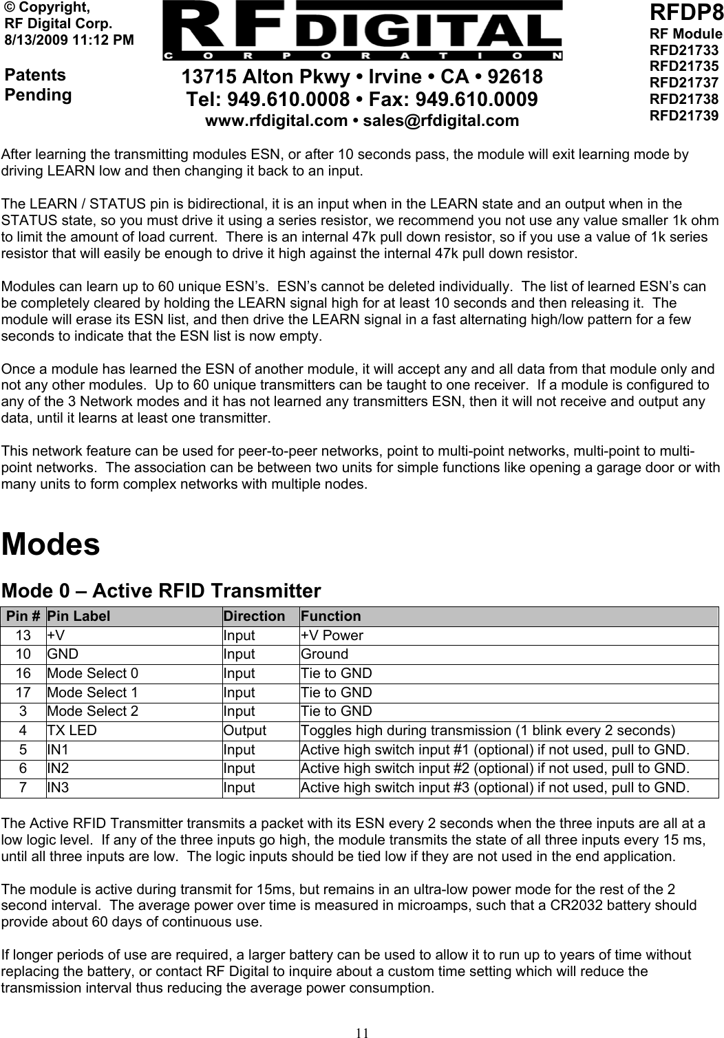     13715 Alton Pkwy • Irvine • CA • 92618 Tel: 949.610.0008 • Fax: 949.610.0009 www.rfdigital.com • sales@rfdigital.com   11© Copyright, RF Digital Corp.   8/13/2009 11:12 PM  Patents Pending RFDP8 RF Module RFD21733 RFD21735 RFD21737 RFD21738 RFD21739  After learning the transmitting modules ESN, or after 10 seconds pass, the module will exit learning mode by driving LEARN low and then changing it back to an input.  The LEARN / STATUS pin is bidirectional, it is an input when in the LEARN state and an output when in the STATUS state, so you must drive it using a series resistor, we recommend you not use any value smaller 1k ohm to limit the amount of load current.  There is an internal 47k pull down resistor, so if you use a value of 1k series resistor that will easily be enough to drive it high against the internal 47k pull down resistor.   Modules can learn up to 60 unique ESN’s.  ESN’s cannot be deleted individually.  The list of learned ESN’s can be completely cleared by holding the LEARN signal high for at least 10 seconds and then releasing it.  The module will erase its ESN list, and then drive the LEARN signal in a fast alternating high/low pattern for a few seconds to indicate that the ESN list is now empty.  Once a module has learned the ESN of another module, it will accept any and all data from that module only and not any other modules.  Up to 60 unique transmitters can be taught to one receiver.  If a module is configured to any of the 3 Network modes and it has not learned any transmitters ESN, then it will not receive and output any data, until it learns at least one transmitter.  This network feature can be used for peer-to-peer networks, point to multi-point networks, multi-point to multi-point networks.  The association can be between two units for simple functions like opening a garage door or with many units to form complex networks with multiple nodes.   Modes Mode 0 – Active RFID Transmitter Pin #  Pin Label  Direction  Function 13 +V  Input  +V Power 10 GND  Input  Ground 16  Mode Select 0  Input  Tie to GND 17  Mode Select 1  Input  Tie to GND 3  Mode Select 2  Input  Tie to GND 4  TX LED  Output  Toggles high during transmission (1 blink every 2 seconds) 5  IN1  Input  Active high switch input #1 (optional) if not used, pull to GND. 6  IN2  Input  Active high switch input #2 (optional) if not used, pull to GND. 7  IN3  Input  Active high switch input #3 (optional) if not used, pull to GND.  The Active RFID Transmitter transmits a packet with its ESN every 2 seconds when the three inputs are all at a low logic level.  If any of the three inputs go high, the module transmits the state of all three inputs every 15 ms, until all three inputs are low.  The logic inputs should be tied low if they are not used in the end application.  The module is active during transmit for 15ms, but remains in an ultra-low power mode for the rest of the 2 second interval.  The average power over time is measured in microamps, such that a CR2032 battery should provide about 60 days of continuous use.  If longer periods of use are required, a larger battery can be used to allow it to run up to years of time without replacing the battery, or contact RF Digital to inquire about a custom time setting which will reduce the transmission interval thus reducing the average power consumption.   