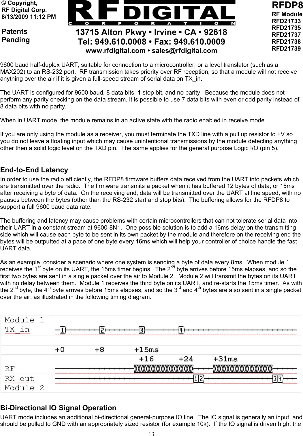     13715 Alton Pkwy • Irvine • CA • 92618 Tel: 949.610.0008 • Fax: 949.610.0009 www.rfdigital.com • sales@rfdigital.com   13© Copyright, RF Digital Corp.   8/13/2009 11:12 PM  Patents Pending RFDP8 RF Module RFD21733 RFD21735 RFD21737 RFD21738 RFD21739  9600 baud half-duplex UART, suitable for connection to a microcontroller, or a level translator (such as a MAX202) to an RS-232 port.  RF transmission takes priority over RF reception, so that a module will not receive anything over the air if it is given a full-speed stream of serial data on TX_in.  The UART is configured for 9600 baud, 8 data bits, 1 stop bit, and no parity.  Because the module does not perform any parity checking on the data stream, it is possible to use 7 data bits with even or odd parity instead of 8 data bits with no parity.  When in UART mode, the module remains in an active state with the radio enabled in receive mode.  If you are only using the module as a receiver, you must terminate the TXD line with a pull up resistor to +V so you do not leave a floating input which may cause unintentional transmissions by the module detecting anything other then a solid logic level on the TXD pin.  The same applies for the general purpose Logic I/O (pin 5).  End-to-End Latency In order to use the radio efficiently, the RFDP8 firmware buffers data received from the UART into packets which are transmitted over the radio.  The firmware transmits a packet when it has buffered 12 bytes of data, or 15ms after receiving a byte of data.  On the receiving end, data will be transmitted over the UART at line speed, with no pauses between the bytes (other than the RS-232 start and stop bits).  The buffering allows for the RFDP8 to support a full 9600 baud data rate.  The buffering and latency may cause problems with certain microcontrollers that can not tolerate serial data into their UART in a constant stream at 9600-8N1.  One possible solution is to add a 16ms delay on the transmitting side which will cause each byte to be sent in its own packet by the module and therefore on the receiving end the bytes will be outputted at a pace of one byte every 16ms which will help your controller of choice handle the fast UART data.  As an example, consider a scenario where one system is sending a byte of data every 8ms.  When module 1 receives the 1st byte on its UART, the 15ms timer begins.  The 2nd byte arrives before 15ms elapses, and so the first two bytes are sent in a single packet over the air to Module 2.  Module 2 will transmit the bytes on its UART with no delay between them.  Module 1 receives the third byte on its UART, and re-starts the 15ms timer.  As with the 2nd byte, the 4th byte arrives before 15ms elapses, and so the 3rd and 4th bytes are also sent in a single packet over the air, as illustrated in the following timing diagram.   Bi-Directional IO Signal Operation UART mode includes an additional bi-directional general-purpose IO line.  The IO signal is generally an input, and should be pulled to GND with an appropriately sized resistor (for example 10k).  If the IO signal is driven high, the 