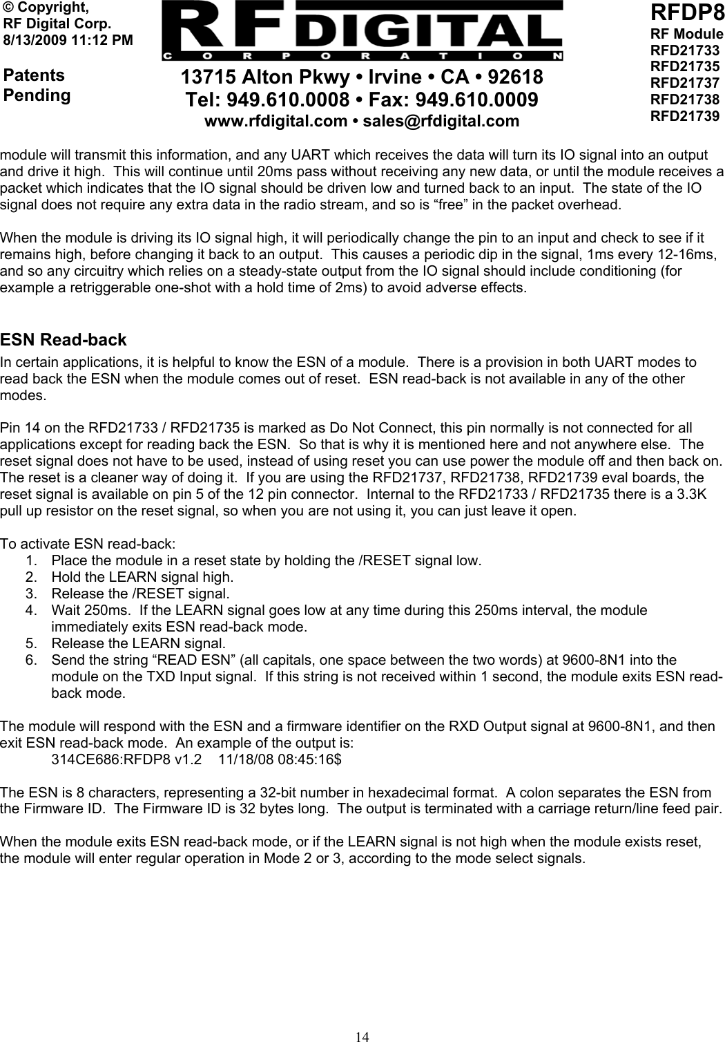     13715 Alton Pkwy • Irvine • CA • 92618 Tel: 949.610.0008 • Fax: 949.610.0009 www.rfdigital.com • sales@rfdigital.com   14© Copyright, RF Digital Corp.   8/13/2009 11:12 PM  Patents Pending RFDP8 RF Module RFD21733 RFD21735 RFD21737 RFD21738 RFD21739  module will transmit this information, and any UART which receives the data will turn its IO signal into an output and drive it high.  This will continue until 20ms pass without receiving any new data, or until the module receives a packet which indicates that the IO signal should be driven low and turned back to an input.  The state of the IO signal does not require any extra data in the radio stream, and so is “free” in the packet overhead.  When the module is driving its IO signal high, it will periodically change the pin to an input and check to see if it remains high, before changing it back to an output.  This causes a periodic dip in the signal, 1ms every 12-16ms, and so any circuitry which relies on a steady-state output from the IO signal should include conditioning (for example a retriggerable one-shot with a hold time of 2ms) to avoid adverse effects.  ESN Read-back In certain applications, it is helpful to know the ESN of a module.  There is a provision in both UART modes to read back the ESN when the module comes out of reset.  ESN read-back is not available in any of the other modes.  Pin 14 on the RFD21733 / RFD21735 is marked as Do Not Connect, this pin normally is not connected for all applications except for reading back the ESN.  So that is why it is mentioned here and not anywhere else.  The reset signal does not have to be used, instead of using reset you can use power the module off and then back on.  The reset is a cleaner way of doing it.  If you are using the RFD21737, RFD21738, RFD21739 eval boards, the reset signal is available on pin 5 of the 12 pin connector.  Internal to the RFD21733 / RFD21735 there is a 3.3K pull up resistor on the reset signal, so when you are not using it, you can just leave it open.  To activate ESN read-back: 1.  Place the module in a reset state by holding the /RESET signal low. 2.  Hold the LEARN signal high. 3.  Release the /RESET signal. 4.  Wait 250ms.  If the LEARN signal goes low at any time during this 250ms interval, the module immediately exits ESN read-back mode. 5.  Release the LEARN signal. 6.  Send the string “READ ESN” (all capitals, one space between the two words) at 9600-8N1 into the module on the TXD Input signal.  If this string is not received within 1 second, the module exits ESN read-back mode.  The module will respond with the ESN and a firmware identifier on the RXD Output signal at 9600-8N1, and then exit ESN read-back mode.  An example of the output is: 314CE686:RFDP8 v1.2    11/18/08 08:45:16$  The ESN is 8 characters, representing a 32-bit number in hexadecimal format.  A colon separates the ESN from the Firmware ID.  The Firmware ID is 32 bytes long.  The output is terminated with a carriage return/line feed pair.  When the module exits ESN read-back mode, or if the LEARN signal is not high when the module exists reset, the module will enter regular operation in Mode 2 or 3, according to the mode select signals.           