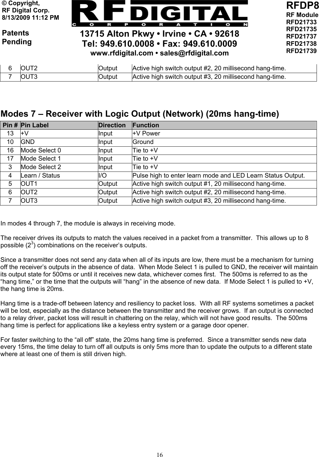     13715 Alton Pkwy • Irvine • CA • 92618 Tel: 949.610.0008 • Fax: 949.610.0009 www.rfdigital.com • sales@rfdigital.com   16© Copyright, RF Digital Corp.   8/13/2009 11:12 PM  Patents Pending RFDP8 RF Module RFD21733 RFD21735 RFD21737 RFD21738 RFD21739  6  OUT2  Output  Active high switch output #2, 20 millisecond hang-time. 7  OUT3  Output  Active high switch output #3, 20 millisecond hang-time.  Modes 7 – Receiver with Logic Output (Network) (20ms hang-time) Pin #  Pin Label  Direction  Function 13 +V  Input  +V Power 10 GND  Input  Ground 16  Mode Select 0  Input  Tie to +V 17  Mode Select 1  Input  Tie to +V 3  Mode Select 2  Input  Tie to +V 4  Learn / Status  I/O  Pulse high to enter learn mode and LED Learn Status Output. 5  OUT1  Output  Active high switch output #1, 20 millisecond hang-time. 6  OUT2  Output  Active high switch output #2, 20 millisecond hang-time. 7  OUT3  Output  Active high switch output #3, 20 millisecond hang-time.   In modes 4 through 7, the module is always in receiving mode.  The receiver drives its outputs to match the values received in a packet from a transmitter.  This allows up to 8 possible (23) combinations on the receiver’s outputs.  Since a transmitter does not send any data when all of its inputs are low, there must be a mechanism for turning off the receiver’s outputs in the absence of data.  When Mode Select 1 is pulled to GND, the receiver will maintain its output state for 500ms or until it receives new data, whichever comes first.  The 500ms is referred to as the “hang time,” or the time that the outputs will “hang” in the absence of new data.  If Mode Select 1 is pulled to +V, the hang time is 20ms.  Hang time is a trade-off between latency and resiliency to packet loss.  With all RF systems sometimes a packet will be lost, especially as the distance between the transmitter and the receiver grows.  If an output is connected to a relay driver, packet loss will result in chattering on the relay, which will not have good results.  The 500ms hang time is perfect for applications like a keyless entry system or a garage door opener.  For faster switching to the “all off” state, the 20ms hang time is preferred.  Since a transmitter sends new data every 15ms, the time delay to turn off all outputs is only 5ms more than to update the outputs to a different state where at least one of them is still driven high.  
