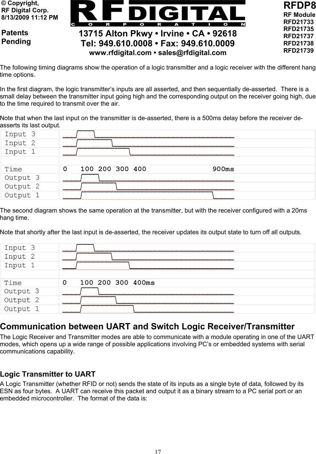     13715 Alton Pkwy • Irvine • CA • 92618 Tel: 949.610.0008 • Fax: 949.610.0009 www.rfdigital.com • sales@rfdigital.com   17© Copyright, RF Digital Corp.   8/13/2009 11:12 PM  Patents Pending RFDP8 RF Module RFD21733 RFD21735 RFD21737 RFD21738 RFD21739  The following timing diagrams show the operation of a logic transmitter and a logic receiver with the different hang time options.  In the first diagram, the logic transmitter’s inputs are all asserted, and then sequentially de-asserted.  There is a small delay between the transmitter input going high and the corresponding output on the receiver going high, due to the time required to transmit over the air.  Note that when the last input on the transmitter is de-asserted, there is a 500ms delay before the receiver de-asserts its last output.    The second diagram shows the same operation at the transmitter, but with the receiver configured with a 20ms hang time.  Note that shortly after the last input is de-asserted, the receiver updates its output state to turn off all outputs.    Communication between UART and Switch Logic Receiver/Transmitter The Logic Receiver and Transmitter modes are able to communicate with a module operating in one of the UART modes, which opens up a wide range of possible applications involving PC’s or embedded systems with serial communications capability.  Logic Transmitter to UART A Logic Transmitter (whether RFID or not) sends the state of its inputs as a single byte of data, followed by its ESN as four bytes.  A UART can receive this packet and output it as a binary stream to a PC serial port or an embedded microcontroller.  The format of the data is:  