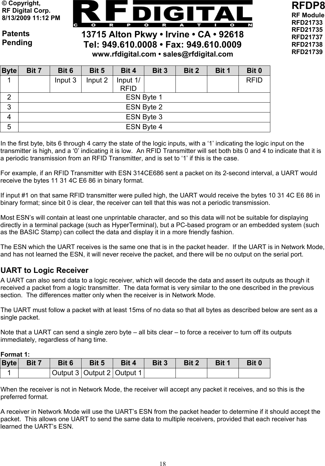     13715 Alton Pkwy • Irvine • CA • 92618 Tel: 949.610.0008 • Fax: 949.610.0009 www.rfdigital.com • sales@rfdigital.com   18© Copyright, RF Digital Corp.   8/13/2009 11:12 PM  Patents Pending RFDP8 RF Module RFD21733 RFD21735 RFD21737 RFD21738 RFD21739  Byte  Bit 7  Bit 6  Bit 5  Bit 4  Bit 3  Bit 2  Bit 1  Bit 0 1    Input 3  Input 2  Input 1/ RFID    RFID 2  ESN Byte 1 3  ESN Byte 2 4  ESN Byte 3 5  ESN Byte 4  In the first byte, bits 6 through 4 carry the state of the logic inputs, with a ‘1’ indicating the logic input on the transmitter is high, and a ‘0’ indicating it is low.  An RFID Transmitter will set both bits 0 and 4 to indicate that it is a periodic transmission from an RFID Transmitter, and is set to ‘1’ if this is the case.  For example, if an RFID Transmitter with ESN 314CE686 sent a packet on its 2-second interval, a UART would receive the bytes 11 31 4C E6 86 in binary format.  If input #1 on that same RFID transmitter were pulled high, the UART would receive the bytes 10 31 4C E6 86 in binary format; since bit 0 is clear, the receiver can tell that this was not a periodic transmission.  Most ESN’s will contain at least one unprintable character, and so this data will not be suitable for displaying directly in a terminal package (such as HyperTerminal), but a PC-based program or an embedded system (such as the BASIC Stamp) can collect the data and display it in a more friendly fashion.  The ESN which the UART receives is the same one that is in the packet header.  If the UART is in Network Mode, and has not learned the ESN, it will never receive the packet, and there will be no output on the serial port. UART to Logic Receiver A UART can also send data to a logic receiver, which will decode the data and assert its outputs as though it received a packet from a logic transmitter.  The data format is very similar to the one described in the previous section.  The differences matter only when the receiver is in Network Mode.  The UART must follow a packet with at least 15ms of no data so that all bytes as described below are sent as a single packet.  Note that a UART can send a single zero byte – all bits clear – to force a receiver to turn off its outputs immediately, regardless of hang time.   Format 1: Byte  Bit 7  Bit 6  Bit 5  Bit 4  Bit 3  Bit 2  Bit 1  Bit 0 1    Output 3  Output 2  Output 1         When the receiver is not in Network Mode, the receiver will accept any packet it receives, and so this is the preferred format.  A receiver in Network Mode will use the UART’s ESN from the packet header to determine if it should accept the packet.  This allows one UART to send the same data to multiple receivers, provided that each receiver has learned the UART’s ESN.   