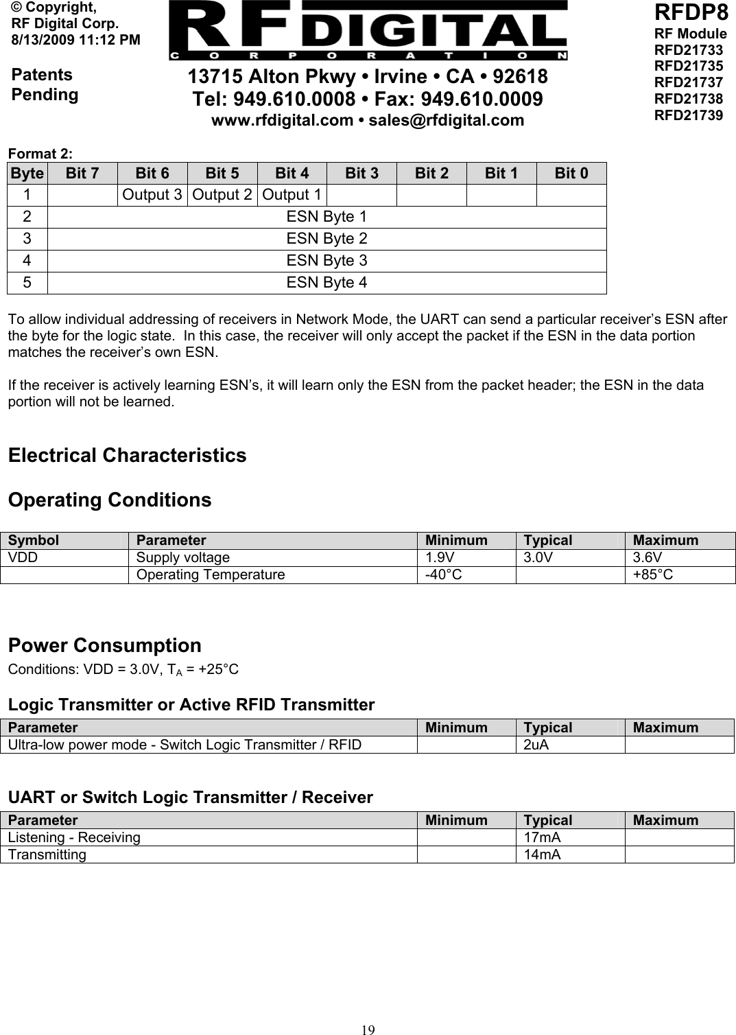    13715 Alton Pkwy • Irvine • CA • 92618 Tel: 949.610.0008 • Fax: 949.610.0009 www.rfdigital.com • sales@rfdigital.com   19© Copyright, RF Digital Corp.   8/13/2009 11:12 PM  Patents Pending RFDP8 RF Module RFD21733 RFD21735 RFD21737 RFD21738 RFD21739  Format 2: Byte  Bit 7  Bit 6  Bit 5  Bit 4  Bit 3  Bit 2  Bit 1  Bit 0 1    Output 3  Output 2  Output 1        2  ESN Byte 1 3  ESN Byte 2 4  ESN Byte 3 5  ESN Byte 4  To allow individual addressing of receivers in Network Mode, the UART can send a particular receiver’s ESN after the byte for the logic state.  In this case, the receiver will only accept the packet if the ESN in the data portion matches the receiver’s own ESN.  If the receiver is actively learning ESN’s, it will learn only the ESN from the packet header; the ESN in the data portion will not be learned.  Electrical Characteristics Operating Conditions  Symbol  Parameter  Minimum  Typical  Maximum VDD Supply voltage  1.9V 3.0V 3.6V  Operating Temperature  -40°C  +85°C   Power Consumption Conditions: VDD = 3.0V, TA = +25°C Logic Transmitter or Active RFID Transmitter Parameter  Minimum  Typical  Maximum Ultra-low power mode - Switch Logic Transmitter / RFID    2uA    UART or Switch Logic Transmitter / Receiver Parameter  Minimum  Typical  Maximum Listening - Receiving    17mA   Transmitting  14mA           